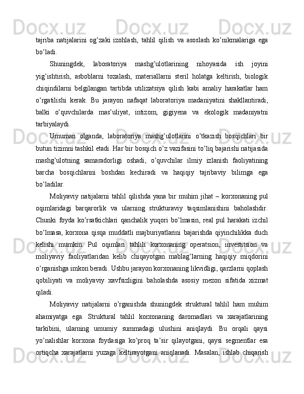 tajriba   natijalarini   og’zaki   izohlash,   tahlil   qilish   va   asoslash   ko’nikmalariga   ega
bo’ladi.
Shuningdek,   laboratoriya   mashg’ulotlarining   nihoyasida   ish   joyini
yig’ishtirish,   asboblarni   tozalash,   materiallarni   steril   holatga   keltirish,   biologik
chiqindilarni   belgilangan   tartibda   utilizatsiya   qilish   kabi   amaliy   harakatlar   ham
o’rgatilishi   kerak.   Bu   jarayon   nafaqat   laboratoriya   madaniyatini   shakllantiradi,
balki   o’quvchilarda   mas’uliyat,   intizom,   gigiyena   va   ekologik   madaniyatni
tarbiyalaydi.
Umuman   olganda,   laboratoriya   mashg’ulotlarini   o’tkazish   bosqichlari   bir
butun tizimni tashkil etadi. Har bir bosqich o’z vazifasini to’liq bajarishi natijasida
mashg’ulotning   samaradorligi   oshadi,   o’quvchilar   ilmiy   izlanish   faoliyatining
barcha   bosqichlarini   boshdan   kechiradi   va   haqiqiy   tajribaviy   bilimga   ega
bo’ladilar.
Moliyaviy  natijalarni   tahlil  qilishda  yana  bir   muhim  jihat   – korxonaning pul
oqimlaridagi   barqarorlik   va   ularning   strukturaviy   taqsimlanishini   baholashdir.
Chunki   foyda   ko’rsatkichlari   qanchalik   yuqori   bo’lmasin,   real   pul   harakati   izchil
bo’lmasa,   korxona   qisqa   muddatli   majburiyatlarini   bajarishda   qiyinchilikka   duch
kelishi   mumkin.   Pul   oqimlari   tahlili   korxonaning   operatsion,   investitsion   va
moliyaviy   faoliyatlaridan   kelib   chiqayotgan   mablag’larning   haqiqiy   miqdorini
o’rganishga imkon beradi. Ushbu jarayon korxonaning likvidligi, qarzlarni qoplash
qobiliyati   va   moliyaviy   xavfsizligini   baholashda   asosiy   mezon   sifatida   xizmat
qiladi.
Moliyaviy   natijalarni   o’rganishda   shuningdek   struktural   tahlil   ham   muhim
ahamiyatga   ega.   Struktural   tahlil   korxonaning   daromadlari   va   xarajatlarining
tarkibini,   ularning   umumiy   summadagi   ulushini   aniqlaydi.   Bu   orqali   qaysi
yo’nalishlar   korxona   foydasiga   ko’proq   ta’sir   qilayotgani,   qaysi   segmentlar   esa
ortiqcha   xarajatlarni   yuzaga   keltirayotgani   aniqlanadi.   Masalan,   ishlab   chiqarish 