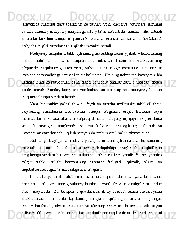 jarayonida   material   xarajatlarining   ko’payishi   yoki   energiya   resurslari   sarfining
oshishi umumiy moliyaviy natijalarga salbiy ta’sir ko’rsatishi mumkin. Shu sababli
xarajatlar   tarkibini   chuqur   o’rganish   korxonaga   resurslardan   samarali   foydalanish
bo’yicha to’g’ri qarorlar qabul qilish imkonini beradi.
Moliyaviy natijalarni tahlil qilishning navbatdagi nazariy jihati – korxonaning
tashqi   muhit   bilan   o’zaro   aloqalarini   baholashdir.   Bozor   kon’yunkturasining
o’zgarishi,   raqobatning   kuchayishi,   valyuta   kursi   o’zgaruvchanligi   kabi   omillar
korxona daromadlariga sezilarli ta’sir ko’rsatadi. Shuning uchun moliyaviy tahlilda
nafaqat   ichki   ko’rsatkichlar,   balki   tashqi   iqtisodiy   omillar   ham   e’tibordan   chetda
qoldirilmaydi.   Bunday   kompleks   yondashuv   korxonaning   real   moliyaviy   holatini
aniq tasvirlashga yordam beradi.
Yana bir muhim  yo’nalish – bu foyda va zararlar tuzilmasini  tahlil qilishdir.
Foydaning   shakllanish   manbalarini   chuqur   o’rganish   orqali   korxona   qaysi
mahsulotlar   yoki   xizmatlardan   ko’proq   daromad   olayotgani,   qaysi   segmentlarda
zarar   ko’rayotgani   aniqlanadi.   Bu   esa   kelgusida   strategik   rejalashtirish   va
investitsion qarorlar qabul qilish jarayonida muhim omil bo’lib xizmat qiladi.
Xulosa qilib aytganda, moliyaviy natijalarni tahlil qilish nafaqat korxonaning
mavjud   holatini   baholash,   balki   uning   kelajakdagi   rivojlanish   istiqbollarini
belgilashga yordam beruvchi murakkab va ko’p qirrali jarayondir. Bu jarayonning
to’g’ri   tashkil   etilishi   korxonaning   barqaror   faoliyati,   iqtisodiy   o’sishi   va
raqobatbardoshligini ta’minlashga xizmat qiladi.
Laboratoriya   mashg’ulotlarining   samaradorligini   oshirishda   yana   bir   muhim
bosqich — o’quvchilarning yakuniy hisobot tayyorlashi va o’z natijalarini taqdim
etish   jarayonidir.   Bu   bosqich   o’quvchilarda   ilmiy   hisobot   tuzish   madaniyatini
shakllantiradi.   Hisobotda   tajribaning   maqsadi,   qo’llangan   usullar,   bajarilgan
amaliy   harakatlar,   olingan   natijalar   va   ularning   ilmiy   sharhi   aniq   tarzda   bayon
qilinadi.  O’quvchi  o’z  kuzatuvlariga  asoslanib  mustaqil   xulosa  chiqaradi,  mavjud 