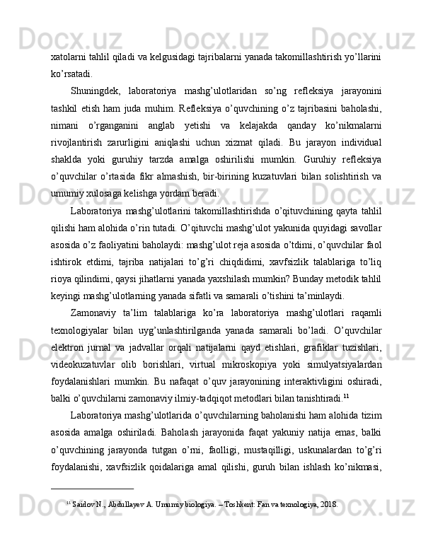 xatolarni tahlil qiladi va kelgusidagi tajribalarni yanada takomillashtirish yo’llarini
ko’rsatadi.
Shuningdek,   laboratoriya   mashg’ulotlaridan   so’ng   refleksiya   jarayonini
tashkil   etish   ham   juda   muhim.   Refleksiya   o’quvchining   o’z   tajribasini   baholashi,
nimani   o’rganganini   anglab   yetishi   va   kelajakda   qanday   ko’nikmalarni
rivojlantirish   zarurligini   aniqlashi   uchun   xizmat   qiladi.   Bu   jarayon   individual
shaklda   yoki   guruhiy   tarzda   amalga   oshirilishi   mumkin.   Guruhiy   refleksiya
o’quvchilar   o’rtasida   fikr   almashish,   bir-birining   kuzatuvlari   bilan   solishtirish   va
umumiy xulosaga kelishga yordam beradi.
Laboratoriya   mashg’ulotlarini   takomillashtirishda   o’qituvchining   qayta   tahlil
qilishi ham alohida o’rin tutadi. O’qituvchi mashg’ulot yakunida quyidagi savollar
asosida o’z faoliyatini baholaydi: mashg’ulot reja asosida o’tdimi, o’quvchilar faol
ishtirok   etdimi,   tajriba   natijalari   to’g’ri   chiqdidimi,   xavfsizlik   talablariga   to’liq
rioya qilindimi, qaysi jihatlarni yanada yaxshilash mumkin? Bunday metodik tahlil
keyingi mashg’ulotlarning yanada sifatli va samarali o’tishini ta’minlaydi.
Zamonaviy   ta’lim   talablariga   ko’ra   laboratoriya   mashg’ulotlari   raqamli
texnologiyalar   bilan   uyg’unlashtirilganda   yanada   samarali   bo’ladi.   O’quvchilar
elektron   jurnal   va   jadvallar   orqali   natijalarni   qayd   etishlari,   grafiklar   tuzishlari,
videokuzatuvlar   olib   borishlari,   virtual   mikroskopiya   yoki   simulyatsiyalardan
foydalanishlari   mumkin.   Bu   nafaqat   o’quv   jarayonining   interaktivligini   oshiradi,
balki o’quvchilarni zamonaviy ilmiy-tadqiqot metodlari bilan tanishtiradi. 11
Laboratoriya mashg’ulotlarida o’quvchilarning baholanishi ham alohida tizim
asosida   amalga   oshiriladi.   Baholash   jarayonida   faqat   yakuniy   natija   emas,   balki
o’quvchining   jarayonda   tutgan   o’rni,   faolligi,   mustaqilligi,   uskunalardan   to’g’ri
foydalanishi,   xavfsizlik   qoidalariga   amal   qilishi,   guruh   bilan   ishlash   ko’nikmasi,
11
  Saidov N., Abdullayev A. Umumiy biologiya. – Toshkent: Fan va texnologiya, 2018. 
