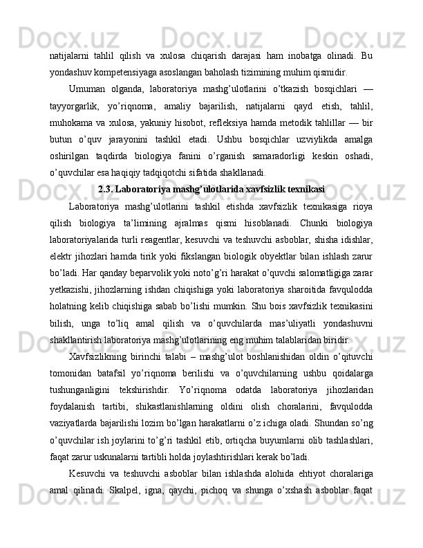 natijalarni   tahlil   qilish   va   xulosa   chiqarish   darajasi   ham   inobatga   olinadi.   Bu
yondashuv kompetensiyaga asoslangan baholash tizimining muhim qismidir.
Umuman   olganda,   laboratoriya   mashg’ulotlarini   o’tkazish   bosqichlari   —
tayyorgarlik,   yo’riqnoma,   amaliy   bajarilish,   natijalarni   qayd   etish,   tahlil,
muhokama   va   xulosa,   yakuniy   hisobot,   refleksiya   hamda   metodik   tahlillar   —   bir
butun   o’quv   jarayonini   tashkil   etadi.   Ushbu   bosqichlar   uzviylikda   amalga
oshirilgan   taqdirda   biologiya   fanini   o’rganish   samaradorligi   keskin   oshadi,
o’quvchilar esa haqiqiy tadqiqotchi sifatida shakllanadi.
2.3. Laboratoriya mashg’ulotlarida xavfsizlik texnikasi
Laboratoriya   mashg’ulotlarini   tashkil   etishda   xavfsizlik   texnikasiga   rioya
qilish   biologiya   ta’limining   ajralmas   qismi   hisoblanadi.   Chunki   biologiya
laboratoriyalarida turli reagentlar, kesuvchi  va teshuvchi  asboblar, shisha idishlar,
elektr   jihozlari  hamda  tirik  yoki   fikslangan   biologik  obyektlar  bilan  ishlash  zarur
bo’ladi. Har qanday beparvolik yoki noto’g’ri harakat o’quvchi salomatligiga zarar
yetkazishi,   jihozlarning  ishdan   chiqishiga  yoki  laboratoriya   sharoitida  favqulodda
holatning kelib chiqishiga sabab bo’lishi mumkin. Shu bois xavfsizlik texnikasini
bilish,   unga   to’liq   amal   qilish   va   o’quvchilarda   mas’uliyatli   yondashuvni
shakllantirish laboratoriya mashg’ulotlarining eng muhim talablaridan biridir.
Xavfsizlikning   birinchi   talabi   –   mashg’ulot   boshlanishidan   oldin   o’qituvchi
tomonidan   batafsil   yo’riqnoma   berilishi   va   o’quvchilarning   ushbu   qoidalarga
tushunganligini   tekshirishdir.   Yo’riqnoma   odatda   laboratoriya   jihozlaridan
foydalanish   tartibi,   shikastlanishlarning   oldini   olish   choralarini,   favqulodda
vaziyatlarda bajarilishi lozim bo’lgan harakatlarni o’z ichiga oladi. Shundan so’ng
o’quvchilar ish joylarini to’g’ri tashkil etib, ortiqcha buyumlarni olib tashlashlari,
faqat zarur uskunalarni tartibli holda joylashtirishlari kerak bo’ladi.
Kesuvchi   va   teshuvchi   asboblar   bilan   ishlashda   alohida   ehtiyot   choralariga
amal   qilinadi.   Skalpel,   igna,   qaychi,   pichoq   va   shunga   o’xshash   asboblar   faqat 