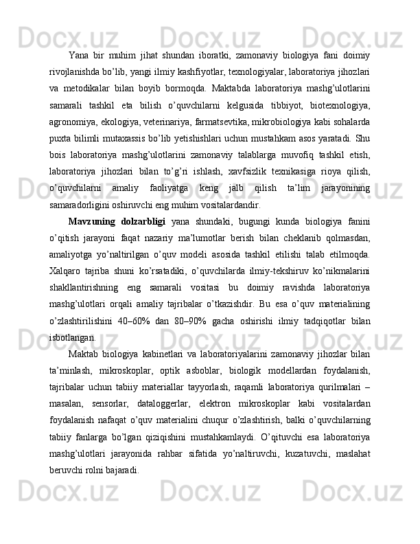Yana   bir   muhim   jihat   shundan   iboratki,   zamonaviy   biologiya   fani   doimiy
rivojlanishda bo’lib, yangi ilmiy kashfiyotlar, texnologiyalar, laboratoriya jihozlari
va   metodikalar   bilan   boyib   bormoqda.   Maktabda   laboratoriya   mashg’ulotlarini
samarali   tashkil   eta   bilish   o’quvchilarni   kelgusida   tibbiyot,   biotexnologiya,
agronomiya, ekologiya, veterinariya, farmatsevtika, mikrobiologiya kabi sohalarda
puxta bilimli mutaxassis  bo’lib yetishishlari  uchun mustahkam  asos yaratadi. Shu
bois   laboratoriya   mashg’ulotlarini   zamonaviy   talablarga   muvofiq   tashkil   etish,
laboratoriya   jihozlari   bilan   to’g’ri   ishlash,   xavfsizlik   texnikasiga   rioya   qilish,
o’quvchilarni   amaliy   faoliyatga   keng   jalb   qilish   ta’lim   jarayonining
samaradorligini oshiruvchi eng muhim vositalardandir.
Mavzuning   dolzarbligi   yana   shundaki,   bugungi   kunda   biologiya   fanini
o’qitish   jarayoni   faqat   nazariy   ma’lumotlar   berish   bilan   cheklanib   qolmasdan,
amaliyotga   yo’naltirilgan   o’quv   modeli   asosida   tashkil   etilishi   talab   etilmoqda.
Xalqaro   tajriba   shuni   ko’rsatadiki,   o’quvchilarda   ilmiy-tekshiruv   ko’nikmalarini
shakllantirishning   eng   samarali   vositasi   bu   doimiy   ravishda   laboratoriya
mashg’ulotlari   orqali   amaliy   tajribalar   o’tkazishdir.   Bu   esa   o’quv   materialining
o’zlashtirilishini   40–60%   dan   80–90%   gacha   oshirishi   ilmiy   tadqiqotlar   bilan
isbotlangan.
Maktab   biologiya   kabinetlari   va   laboratoriyalarini   zamonaviy   jihozlar   bilan
ta’minlash,   mikroskoplar,   optik   asboblar,   biologik   modellardan   foydalanish,
tajribalar   uchun   tabiiy   materiallar   tayyorlash,   raqamli   laboratoriya   qurilmalari   –
masalan,   sensorlar,   dataloggerlar,   elektron   mikroskoplar   kabi   vositalardan
foydalanish   nafaqat   o’quv   materialini   chuqur   o’zlashtirish,   balki   o’quvchilarning
tabiiy   fanlarga   bo’lgan   qiziqishini   mustahkamlaydi.   O’qituvchi   esa   laboratoriya
mashg’ulotlari   jarayonida   rahbar   sifatida   yo’naltiruvchi,   kuzatuvchi,   maslahat
beruvchi rolni bajaradi. 