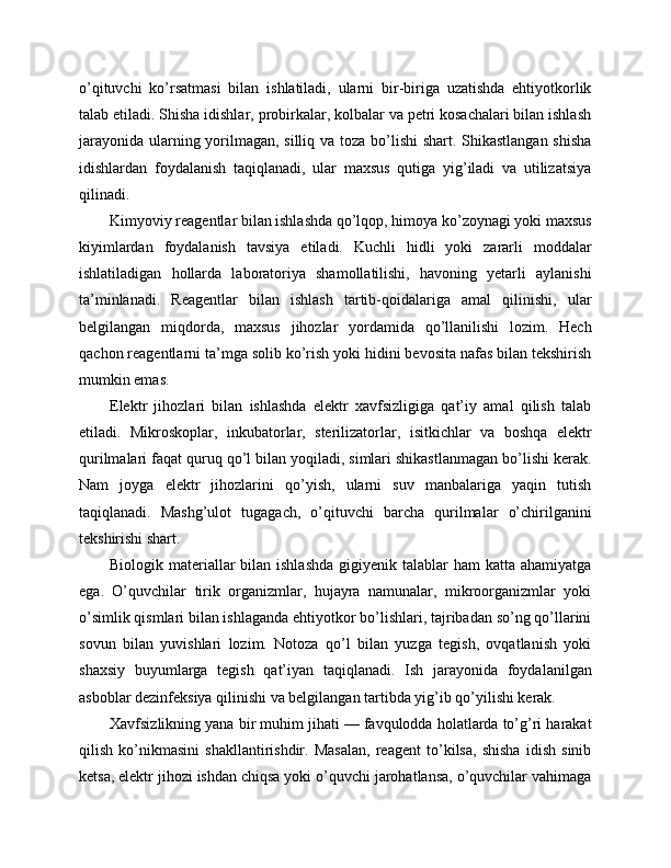 o’qituvchi   ko’rsatmasi   bilan   ishlatiladi,   ularni   bir-biriga   uzatishda   ehtiyotkorlik
talab etiladi. Shisha idishlar, probirkalar, kolbalar va petri kosachalari bilan ishlash
jarayonida ularning yorilmagan, silliq va toza bo’lishi  shart. Shikastlangan  shisha
idishlardan   foydalanish   taqiqlanadi,   ular   maxsus   qutiga   yig’iladi   va   utilizatsiya
qilinadi.
Kimyoviy reagentlar bilan ishlashda qo’lqop, himoya ko’zoynagi yoki maxsus
kiyimlardan   foydalanish   tavsiya   etiladi.   Kuchli   hidli   yoki   zararli   moddalar
ishlatiladigan   hollarda   laboratoriya   shamollatilishi,   havoning   yetarli   aylanishi
ta’minlanadi.   Reagentlar   bilan   ishlash   tartib-qoidalariga   amal   qilinishi,   ular
belgilangan   miqdorda,   maxsus   jihozlar   yordamida   qo’llanilishi   lozim.   Hech
qachon reagentlarni ta’mga solib ko’rish yoki hidini bevosita nafas bilan tekshirish
mumkin emas.
Elektr   jihozlari   bilan   ishlashda   elektr   xavfsizligiga   qat’iy   amal   qilish   talab
etiladi.   Mikroskoplar,   inkubatorlar,   sterilizatorlar,   isitkichlar   va   boshqa   elektr
qurilmalari faqat quruq qo’l bilan yoqiladi, simlari shikastlanmagan bo’lishi kerak.
Nam   joyga   elektr   jihozlarini   qo’yish,   ularni   suv   manbalariga   yaqin   tutish
taqiqlanadi.   Mashg’ulot   tugagach,   o’qituvchi   barcha   qurilmalar   o’chirilganini
tekshirishi shart.
Biologik materiallar  bilan ishlashda  gigiyenik talablar  ham  katta  ahamiyatga
ega.   O’quvchilar   tirik   organizmlar,   hujayra   namunalar,   mikroorganizmlar   yoki
o’simlik qismlari bilan ishlaganda ehtiyotkor bo’lishlari, tajribadan so’ng qo’llarini
sovun   bilan   yuvishlari   lozim.   Notoza   qo’l   bilan   yuzga   tegish,   ovqatlanish   yoki
shaxsiy   buyumlarga   tegish   qat’iyan   taqiqlanadi.   Ish   jarayonida   foydalanilgan
asboblar dezinfeksiya qilinishi va belgilangan tartibda yig’ib qo’yilishi kerak.
Xavfsizlikning yana bir muhim jihati — favqulodda holatlarda to’g’ri harakat
qilish   ko’nikmasini   shakllantirishdir.   Masalan,   reagent   to’kilsa,   shisha   idish   sinib
ketsa, elektr jihozi ishdan chiqsa yoki o’quvchi jarohatlansa, o’quvchilar vahimaga 