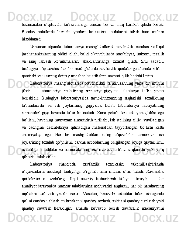 tushmasdan   o’qituvchi   ko’rsatmasiga   binoan   tez   va   aniq   harakat   qilishi   kerak.
Bunday   holatlarda   birinchi   yordam   ko’rsatish   qoidalarini   bilish   ham   muhim
hisoblanadi.
Umuman   olganda,   laboratoriya   mashg’ulotlarida   xavfsizlik   texnikasi   nafaqat
jarohatlanishlarning   oldini   olish,   balki   o’quvchilarda   mas’uliyat,   intizom,   tozalik
va   aniq   ishlash   ko’nikmalarini   shakllantirishga   xizmat   qiladi.   Shu   sababli,
biologiya   o’qituvchisi   har   bir   mashg’ulotda   xavfsizlik   qoidalariga   alohida   e’tibor
qaratishi va ularning doimiy ravishda bajarilishini nazorat qilib borishi lozim.
Laboratoriya   mashg’ulotlarida   xavfsizlikni   ta’minlashning   yana   bir   muhim
jihati   —   laboratoriya   muhitining   sanitariya-gigiyena   talablariga   to’liq   javob
berishidir.   Biologiya   laboratoriyasida   tartib-intizomning   saqlanishi,   tozalikning
ta’minlanishi   va   ish   joylarining   gigiyenik   holati   laboratoriya   faoliyatining
samaradorligiga   bevosita   ta’sir   ko’rsatadi.   Xona   yetarli   darajada   yorug’likka   ega
bo’lishi, havoning muntazam almashtirib turilishi, ish stolining silliq, yuviladigan
va   osongina   dezinfeksiya   qilinadigan   materialdan   tayyorlangan   bo’lishi   katta
ahamiyatga   ega.   Har   bir   mashg’ulotdan   so’ng   o’quvchilar   tomonidan   ish
joylarining tozalab qo’yilishi, barcha asboblarning belgilangan joyiga qaytarilishi,
ishlatilgan   moddalar   va   namunalarning   esa   maxsus   tartibda   saqlanishi   yoki   yo’q
qilinishi talab etiladi.
Laboratoriya   sharoitida   xavfsizlik   texnikasini   takomillashtirishda
o’quvchilarni   mustaqil   faoliyatga   o’rgatish   ham   muhim   o’rin   tutadi.   Xavfsizlik
qoidalarini   o’quvchilarga   faqat   nazariy   tushuntirish   kifoya   qilmaydi   —   ular
amaliyot   jarayonida   mazkur   talablarning  mohiyatini   anglashi,   har   bir   harakatning
oqibatini   tushunib   yetishi   zarur.   Masalan,   kesuvchi   asboblar   bilan   ishlaganda
qo’lni qanday ushlash, mikroskopni qanday sozlash, shishani qanday qizdirish yoki
qanday   sovutish   kerakligini   amalda   ko’rsatib   berish   xavfsizlik   madaniyatini 