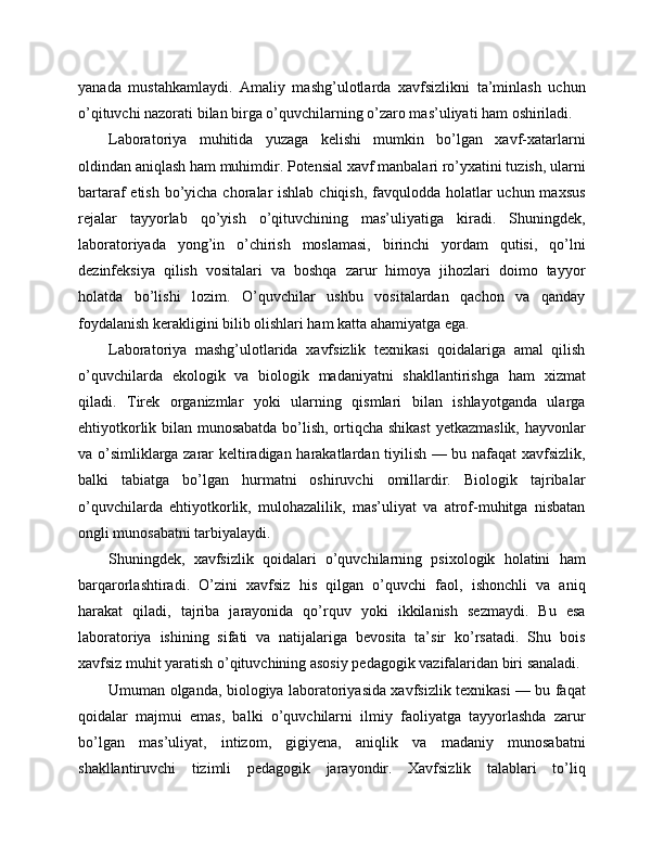 yanada   mustahkamlaydi.   Amaliy   mashg’ulotlarda   xavfsizlikni   ta’minlash   uchun
o’qituvchi nazorati bilan birga o’quvchilarning o’zaro mas’uliyati ham oshiriladi.
Laboratoriya   muhitida   yuzaga   kelishi   mumkin   bo’lgan   xavf-xatarlarni
oldindan aniqlash ham muhimdir. Potensial xavf manbalari ro’yxatini tuzish, ularni
bartaraf etish bo’yicha choralar  ishlab chiqish, favqulodda holatlar uchun maxsus
rejalar   tayyorlab   qo’yish   o’qituvchining   mas’uliyatiga   kiradi.   Shuningdek,
laboratoriyada   yong’in   o’chirish   moslamasi,   birinchi   yordam   qutisi,   qo’lni
dezinfeksiya   qilish   vositalari   va   boshqa   zarur   himoya   jihozlari   doimo   tayyor
holatda   bo’lishi   lozim.   O’quvchilar   ushbu   vositalardan   qachon   va   qanday
foydalanish kerakligini bilib olishlari ham katta ahamiyatga ega.
Laboratoriya   mashg’ulotlarida   xavfsizlik   texnikasi   qoidalariga   amal   qilish
o’quvchilarda   ekologik   va   biologik   madaniyatni   shakllantirishga   ham   xizmat
qiladi.   Tirеk   organizmlar   yoki   ularning   qismlari   bilan   ishlayotganda   ularga
ehtiyotkorlik bilan munosabatda bo’lish, ortiqcha shikast  yetkazmaslik, hayvonlar
va o’simliklarga zarar keltiradigan harakatlardan tiyilish — bu nafaqat xavfsizlik,
balki   tabiatga   bo’lgan   hurmatni   oshiruvchi   omillardir.   Biologik   tajribalar
o’quvchilarda   ehtiyotkorlik,   mulohazalilik,   mas’uliyat   va   atrof-muhitga   nisbatan
ongli munosabatni tarbiyalaydi.
Shuningdek,   xavfsizlik   qoidalari   o’quvchilarning   psixologik   holatini   ham
barqarorlashtiradi.   O’zini   xavfsiz   his   qilgan   o’quvchi   faol,   ishonchli   va   aniq
harakat   qiladi,   tajriba   jarayonida   qo’rquv   yoki   ikkilanish   sezmaydi.   Bu   esa
laboratoriya   ishining   sifati   va   natijalariga   bevosita   ta’sir   ko’rsatadi.   Shu   bois
xavfsiz muhit yaratish o’qituvchining asosiy pedagogik vazifalaridan biri sanaladi.
Umuman olganda, biologiya laboratoriyasida xavfsizlik texnikasi — bu faqat
qoidalar   majmui   emas,   balki   o’quvchilarni   ilmiy   faoliyatga   tayyorlashda   zarur
bo’lgan   mas’uliyat,   intizom,   gigiyena,   aniqlik   va   madaniy   munosabatni
shakllantiruvchi   tizimli   pedagogik   jarayondir.   Xavfsizlik   talablari   to’liq 
