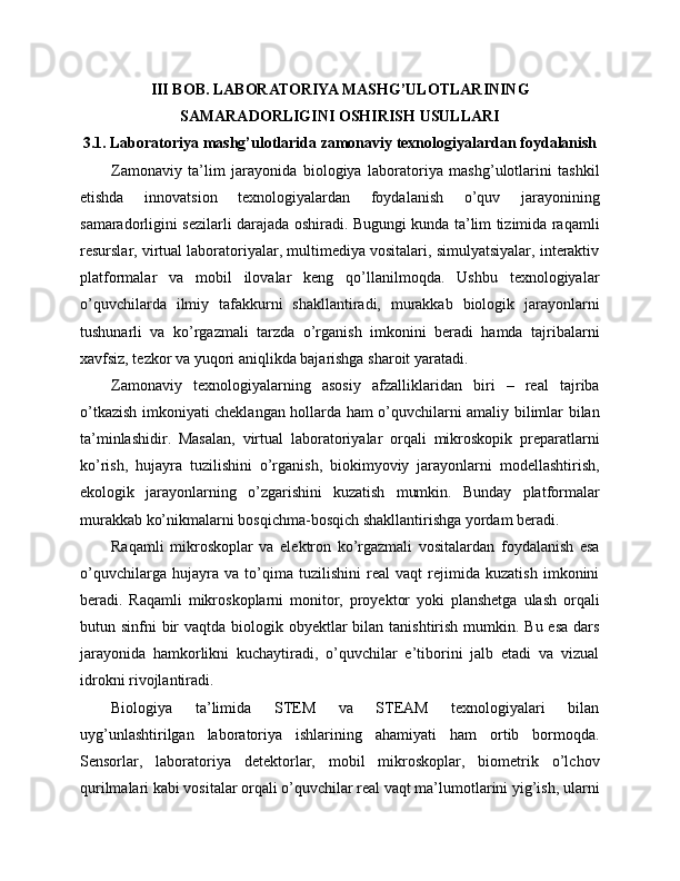 III BOB. LABORATORIYA MASHG’ULOTLARINING
SAMARADORLIGINI OSHIRISH USULLARI
3.1. Laboratoriya mashg’ulotlarida zamonaviy texnologiyalardan foydalanish
Zamonaviy   ta’lim   jarayonida   biologiya   laboratoriya   mashg’ulotlarini   tashkil
etishda   innovatsion   texnologiyalardan   foydalanish   o’quv   jarayonining
samaradorligini sezilarli darajada oshiradi. Bugungi kunda ta’lim tizimida raqamli
resurslar, virtual laboratoriyalar, multimediya vositalari, simulyatsiyalar, interaktiv
platformalar   va   mobil   ilovalar   keng   qo’llanilmoqda.   Ushbu   texnologiyalar
o’quvchilarda   ilmiy   tafakkurni   shakllantiradi,   murakkab   biologik   jarayonlarni
tushunarli   va   ko’rgazmali   tarzda   o’rganish   imkonini   beradi   hamda   tajribalarni
xavfsiz, tezkor va yuqori aniqlikda bajarishga sharoit yaratadi.
Zamonaviy   texnologiyalarning   asosiy   afzalliklaridan   biri   –   real   tajriba
o’tkazish imkoniyati cheklangan hollarda ham o’quvchilarni amaliy bilimlar bilan
ta’minlashidir.   Masalan,   virtual   laboratoriyalar   orqali   mikroskopik   preparatlarni
ko’rish,   hujayra   tuzilishini   o’rganish,   biokimyoviy   jarayonlarni   modellashtirish,
ekologik   jarayonlarning   o’zgarishini   kuzatish   mumkin.   Bunday   platformalar
murakkab ko’nikmalarni bosqichma-bosqich shakllantirishga yordam beradi.
Raqamli   mikroskoplar   va   elektron   ko’rgazmali   vositalardan   foydalanish   esa
o’quvchilarga   hujayra   va   to’qima   tuzilishini   real   vaqt   rejimida   kuzatish   imkonini
beradi.   Raqamli   mikroskoplarni   monitor,   proyektor   yoki   planshetga   ulash   orqali
butun sinfni  bir  vaqtda biologik obyektlar  bilan tanishtirish mumkin. Bu esa  dars
jarayonida   hamkorlikni   kuchaytiradi,   o’quvchilar   e’tiborini   jalb   etadi   va   vizual
idrokni rivojlantiradi.
Biologiya   ta’limida   STEM   va   STEAM   texnologiyalari   bilan
uyg’unlashtirilgan   laboratoriya   ishlarining   ahamiyati   ham   ortib   bormoqda.
Sensorlar,   laboratoriya   detektorlar,   mobil   mikroskoplar,   biometrik   o’lchov
qurilmalari kabi vositalar orqali o’quvchilar real vaqt ma’lumotlarini yig’ish, ularni 