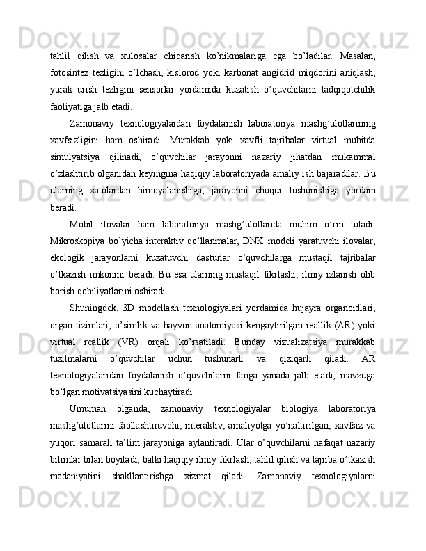 tahlil   qilish   va   xulosalar   chiqarish   ko’nikmalariga   ega   bo’ladilar.   Masalan,
fotosintez   tezligini   o’lchash,   kislorod   yoki   karbonat   angidrid   miqdorini   aniqlash,
yurak   urish   tezligini   sensorlar   yordamida   kuzatish   o’quvchilarni   tadqiqotchilik
faoliyatiga jalb etadi.
Zamonaviy   texnologiyalardan   foydalanish   laboratoriya   mashg’ulotlarining
xavfsizligini   ham   oshiradi.   Murakkab   yoki   xavfli   tajribalar   virtual   muhitda
simulyatsiya   qilinadi,   o’quvchilar   jarayonni   nazariy   jihatdan   mukammal
o’zlashtirib olganidan keyingina haqiqiy laboratoriyada amaliy ish bajaradilar. Bu
ularning   xatolardan   himoyalanishiga,   jarayonni   chuqur   tushunishiga   yordam
beradi.
Mobil   ilovalar   ham   laboratoriya   mashg’ulotlarida   muhim   o’rin   tutadi.
Mikroskopiya   bo’yicha   interaktiv   qo’llanmalar,   DNK   modeli   yaratuvchi   ilovalar,
ekologik   jarayonlarni   kuzatuvchi   dasturlar   o’quvchilarga   mustaqil   tajribalar
o’tkazish   imkonini   beradi.   Bu   esa   ularning   mustaqil   fikrlashi,   ilmiy   izlanish   olib
borish qobiliyatlarini oshiradi.
Shuningdek,   3D   modellash   texnologiyalari   yordamida   hujayra   organoidlari,
organ   tizimlari,   o’simlik   va   hayvon   anatomiyasi   kengaytirilgan   reallik   (AR)   yoki
virtual   reallik   (VR)   orqali   ko’rsatiladi.   Bunday   vizualizatsiya   murakkab
tuzilmalarni   o’quvchilar   uchun   tushunarli   va   qiziqarli   qiladi.   AR
texnologiyalaridan   foydalanish   o’quvchilarni   fanga   yanada   jalb   etadi,   mavzuga
bo’lgan motivatsiyasini kuchaytiradi.
Umuman   olganda,   zamonaviy   texnologiyalar   biologiya   laboratoriya
mashg’ulotlarini   faollashtiruvchi,   interaktiv,   amaliyotga   yo’naltirilgan,   xavfsiz   va
yuqori   samarali   ta’lim   jarayoniga   aylantiradi.   Ular   o’quvchilarni   nafaqat   nazariy
bilimlar bilan boyitadi, balki haqiqiy ilmiy fikrlash, tahlil qilish va tajriba o’tkazish
madaniyatini   shakllantirishga   xizmat   qiladi.   Zamonaviy   texnologiyalarni 