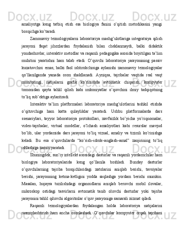 amaliyotga   keng   tatbiq   etish   esa   biologiya   fanini   o’qitish   metodikasini   yangi
bosqichga ko’taradi.
Zamonaviy   texnologiyalarni   laboratoriya   mashg’ulotlariga   integratsiya   qilish
jarayoni   faqat   jihozlardan   foydalanish   bilan   cheklanmaydi,   balki   didaktik
yondashuvlar, interaktiv metodlar va raqamli pedagogika asosida boyitilgan ta’lim
muhitini   yaratishni   ham   talab   etadi.   O’quvchi   laboratoriya   jarayonining   passiv
kuzatuvchisi   emas,   balki   faol   ishtirokchisiga   aylanishi   zamonaviy   texnologiyalar
qo’llanilganda   yanada   oson   shakllanadi.   Ayniqsa,   tajribalar   vaqtida   real   vaqt
monitoringi,   natijalarni   grafik   ko’rinishda   avtomatik   chiqarish,   kompyuter
tomonidan   qayta   tahlil   qilish   kabi   imkoniyatlar   o’quvchini   ilmiy   tadqiqotning
to’liq sub’ektiga aylantiradi.
Interaktiv   ta’lim   platformalari   laboratoriya   mashg’ulotlarini   tashkil   etishda
o’qituvchiga   ham   katta   qulayliklar   yaratadi.   Ushbu   platformalarda   dars
ssenariylari,   tayyor   laboratoriya   protokollari,   xavfsizlik   bo’yicha   yo’riqnomalar,
video-tajribalar,   virtual   modellar,   o’lchash   amaliyotlari   kabi   resurslar   mavjud
bo’lib,   ular   yordamida   dars   jarayoni   to’liq   vizual,   amaliy   va   tizimli   ko’rinishga
keladi.   Bu   esa   o’quvchilarda   “ko’rish–idrok–anglash–amal”   zanjirining   to’liq
ishlashiga zamin yaratadi.
Shuningdek, sun’iy intellekt asosidagi dasturlar va raqamli yordamchilar ham
biologiya   laboratoriyalarida   keng   qo’llanila   boshladi.   Bunday   dasturlar
o’quvchilarning   tajriba   bosqichlaridagi   xatolarini   aniqlab   berishi,   tavsiyalar
berishi,   jarayonning   ketma-ketligini   yodda   saqlashga   yordam   berishi   mumkin.
Masalan,   hujayra   tuzilishidagi   organoidlarni   aniqlab   beruvchi   mobil   ilovalar,
mikroskop   ostidagi   tasvirlarni   avtomatik   tanib   oluvchi   dasturlar   yoki   tajriba
jarayonini tahlil qiluvchi algoritmlar o’quv jarayoniga samarali xizmat qiladi.
Raqamli   texnologiyalardan   foydalangan   holda   laboratoriya   natijalarini
rasmiylashtirish   ham   ancha   osonlashadi.   O’quvchilar   kompyuter   orqali   tajribani 
