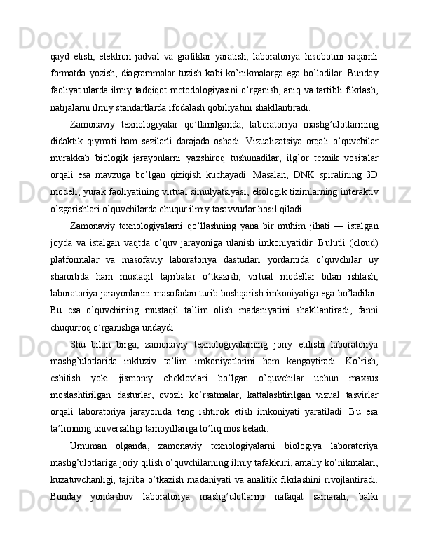 qayd   etish,   elektron   jadval   va   grafiklar   yaratish,   laboratoriya   hisobotini   raqamli
formatda  yozish,  diagrammalar   tuzish  kabi  ko’nikmalarga ega  bo’ladilar.  Bunday
faoliyat ularda ilmiy tadqiqot metodologiyasini o’rganish, aniq va tartibli fikrlash,
natijalarni ilmiy standartlarda ifodalash qobiliyatini shakllantiradi.
Zamonaviy   texnologiyalar   qo’llanilganda,   laboratoriya   mashg’ulotlarining
didaktik   qiymati   ham   sezilarli   darajada   oshadi.   Vizualizatsiya   orqali   o’quvchilar
murakkab   biologik   jarayonlarni   yaxshiroq   tushunadilar,   ilg’or   texnik   vositalar
orqali   esa   mavzuga   bo’lgan   qiziqish   kuchayadi.   Masalan,   DNK   spiralining   3D
modeli, yurak faoliyatining virtual simulyatsiyasi, ekologik tizimlarning interaktiv
o’zgarishlari o’quvchilarda chuqur ilmiy tasavvurlar hosil qiladi.
Zamonaviy   texnologiyalarni   qo’llashning   yana   bir   muhim   jihati   —   istalgan
joyda   va   istalgan   vaqtda   o’quv   jarayoniga   ulanish   imkoniyatidir.   Bulutli   (cloud)
platformalar   va   masofaviy   laboratoriya   dasturlari   yordamida   o’quvchilar   uy
sharoitida   ham   mustaqil   tajribalar   o’tkazish,   virtual   modellar   bilan   ishlash,
laboratoriya jarayonlarini masofadan turib boshqarish imkoniyatiga ega bo’ladilar.
Bu   esa   o’quvchining   mustaqil   ta’lim   olish   madaniyatini   shakllantiradi,   fanni
chuqurroq o’rganishga undaydi.
Shu   bilan   birga,   zamonaviy   texnologiyalarning   joriy   etilishi   laboratoriya
mashg’ulotlarida   inkluziv   ta’lim   imkoniyatlarini   ham   kengaytiradi.   Ko’rish,
eshitish   yoki   jismoniy   cheklovlari   bo’lgan   o’quvchilar   uchun   maxsus
moslashtirilgan   dasturlar,   ovozli   ko’rsatmalar,   kattalashtirilgan   vizual   tasvirlar
orqali   laboratoriya   jarayonida   teng   ishtirok   etish   imkoniyati   yaratiladi.   Bu   esa
ta’limning universalligi tamoyillariga to’liq mos keladi.
Umuman   olganda,   zamonaviy   texnologiyalarni   biologiya   laboratoriya
mashg’ulotlariga joriy qilish o’quvchilarning ilmiy tafakkuri, amaliy ko’nikmalari,
kuzatuvchanligi,   tajriba   o’tkazish   madaniyati   va   analitik   fikrlashini   rivojlantiradi.
Bunday   yondashuv   laboratoriya   mashg’ulotlarini   nafaqat   samarali,   balki 