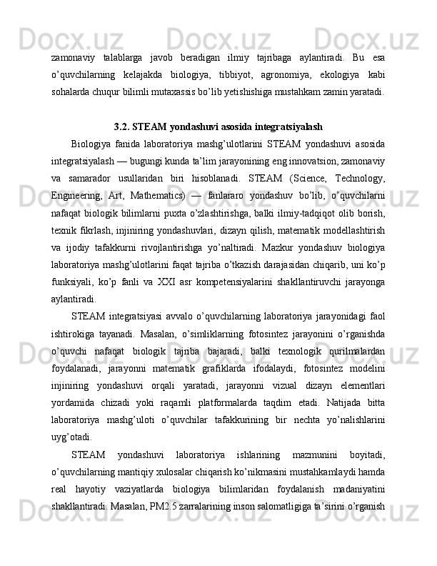 zamonaviy   talablarga   javob   beradigan   ilmiy   tajribaga   aylantiradi.   Bu   esa
o’quvchilarning   kelajakda   biologiya,   tibbiyot,   agronomiya,   ekologiya   kabi
sohalarda chuqur bilimli mutaxassis bo’lib yetishishiga mustahkam zamin yaratadi.
3.2. STEAM yondashuvi asosida integratsiyalash
Biologiya   fanida   laboratoriya   mashg’ulotlarini   STEAM   yondashuvi   asosida
integratsiyalash — bugungi kunda ta’lim jarayonining eng innovatsion, zamonaviy
va   samarador   usullaridan   biri   hisoblanadi.   STEAM   (Science,   Technology,
Engineering,   Art,   Mathematics)   —   fanlararo   yondashuv   bo’lib,   o’quvchilarni
nafaqat  biologik bilimlarni  puxta o’zlashtirishga,  balki  ilmiy-tadqiqot  olib borish,
texnik fikrlash, injiniring yondashuvlari, dizayn qilish, matematik modellashtirish
va   ijodiy   tafakkurni   rivojlantirishga   yo’naltiradi.   Mazkur   yondashuv   biologiya
laboratoriya mashg’ulotlarini faqat tajriba o’tkazish darajasidan chiqarib, uni ko’p
funksiyali,   ko’p   fanli   va   XXI   asr   kompetensiyalarini   shakllantiruvchi   jarayonga
aylantiradi.
STEAM   integratsiyasi   avvalo   o’quvchilarning   laboratoriya   jarayonidagi   faol
ishtirokiga   tayanadi.   Masalan,   o’simliklarning   fotosintez   jarayonini   o’rganishda
o’quvchi   nafaqat   biologik   tajriba   bajaradi,   balki   texnologik   qurilmalardan
foydalanadi,   jarayonni   matematik   grafiklarda   ifodalaydi,   fotosintez   modelini
injiniring   yondashuvi   orqali   yaratadi,   jarayonni   vizual   dizayn   elementlari
yordamida   chizadi   yoki   raqamli   platformalarda   taqdim   etadi.   Natijada   bitta
laboratoriya   mashg’uloti   o’quvchilar   tafakkurining   bir   nechta   yo’nalishlarini
uyg’otadi.
STEAM   yondashuvi   laboratoriya   ishlarining   mazmunini   boyitadi,
o’quvchilarning mantiqiy xulosalar chiqarish ko’nikmasini mustahkamlaydi hamda
real   hayotiy   vaziyatlarda   biologiya   bilimlaridan   foydalanish   madaniyatini
shakllantiradi. Masalan, PM2.5 zarralarining inson salomatligiga ta’sirini o’rganish 