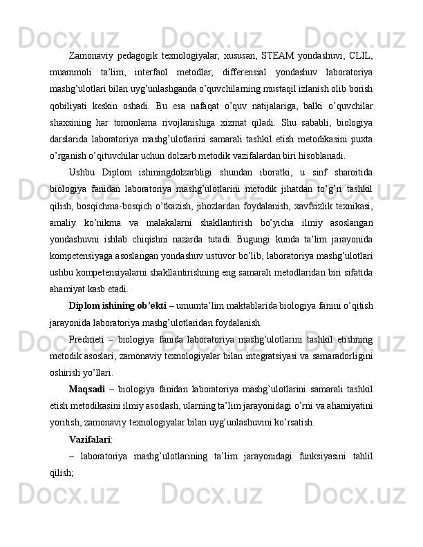 Zamonaviy   pedagogik   texnologiyalar,   xususan,   STEAM   yondashuvi,   CLIL,
muammoli   ta’lim,   interfaol   metodlar,   differensial   yondashuv   laboratoriya
mashg’ulotlari bilan uyg’unlashganda o’quvchilarning mustaqil izlanish olib borish
qobiliyati   keskin   oshadi.   Bu   esa   nafaqat   o’quv   natijalariga,   balki   o’quvchilar
shaxsining   har   tomonlama   rivojlanishiga   xizmat   qiladi.   Shu   sababli,   biologiya
darslarida   laboratoriya   mashg’ulotlarini   samarali   tashkil   etish   metodikasini   puxta
o’rganish o’qituvchilar uchun dolzarb metodik vazifalardan biri hisoblanadi.
Ushbu   Diplom   ishiningdolzarbligi   shundan   iboratki,   u   sinf   sharoitida
biologiya   fanidan   laboratoriya   mashg’ulotlarini   metodik   jihatdan   to’g’ri   tashkil
qilish, bosqichma-bosqich o’tkazish, jihozlardan foydalanish, xavfsizlik texnikasi,
amaliy   ko’nikma   va   malakalarni   shakllantirish   bo’yicha   ilmiy   asoslangan
yondashuvni   ishlab   chiqishni   nazarda   tutadi.   Bugungi   kunda   ta’lim   jarayonida
kompetensiyaga asoslangan yondashuv ustuvor bo’lib, laboratoriya mashg’ulotlari
ushbu kompetensiyalarni shakllantirishning eng samarali metodlaridan biri sifatida
ahamiyat kasb etadi.
Diplom ishining ob’ekti  – umumta’lim maktablarida biologiya fanini o’qitish
jarayonida laboratoriya mashg’ulotlaridan foydalanish.
Predmeti   –   biologiya   fanida   laboratoriya   mashg’ulotlarini   tashkil   etishning
metodik asoslari, zamonaviy texnologiyalar bilan integratsiyasi va samaradorligini
oshirish yo’llari.
Maqsadi   –   biologiya   fanidan   laboratoriya   mashg’ulotlarini   samarali   tashkil
etish metodikasini ilmiy asoslash, ularning ta’lim jarayonidagi o’rni va ahamiyatini
yoritish, zamonaviy texnologiyalar bilan uyg’unlashuvini ko’rsatish.
Vazifalari :
–   laboratoriya   mashg’ulotlarining   ta’lim   jarayonidagi   funksiyasini   tahlil
qilish; 