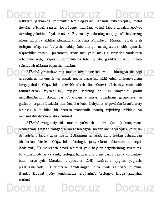 o’tkazish   jarayonida   kompyuter   texnologiyalari,   raqamli   mikroskoplar,   mobil
ilovalar,   o’lchash   sensori,   Data-logger   tizimlari,   virtual   laboratoriyalar,   AR/VR
texnologiyalaridan   foydalanadilar.   Bu   esa   tajribalarning   aniqligi,   o’lchovlarning
ishonchliligi   va   tahlillar   sifatining   yuqoriligini   ta’minlaydi.   Masalan,   yurak   urish
tezligini   o’rganish   bo’yicha   oddiy   laboratoriya   mashg’ulotini   olib   qarasak,
o’quvchilar   raqamli   pulsometr,   smart-soat   yoki   maxsus   sensorlar   yordamida
o’lchovlar   olib,   natijalarni   kompyuterda   tahlil   qilishi,   grafiklar   tuzishi,   o’zaro
solishtirish ishlarini bajarishi mumkin.
STEAM   yondashuvining   muhim   afzalliklaridan   biri   —   biologiya   fanidagi
jarayonlarni   matematik   va   texnik   nuqtai   nazardan   tahlil   qilish   imkoniyatining
kengayishidir.   O’quvchilar   o’simlik   o’sish   dinamikasini   o’lchashda   matematik
formulalardan   foydalanishi,   hujayra   sonining   bo’linish   jarayonini   grafik
modellashtirishi,   ekotizimlar   o’rtasidagi   energiya   oqimlarini   geometriya   va
grafiklar   orqali   ifodalashi   mumkin.   Bu   kabi   faoliyatlar   o’quvchilarda   an’anaviy
biologik   bilim   bilan   bir   qatorda   matematik   mantiq,   injiniring   tafakkuri   va
muhandislik dizaynini shakllantiradi.
STEAM   integratsiyasida   muhim   yo’nalish   —   Art   (san’at)   komponenti
hisoblanadi. Dastlab  qaraganda san’at  biologiya fanidan ancha yiroqdek ko’rinsa-
da,   aslida   u   laboratoriya   mashg’ulotlarining   samaradorligini   keskin   oshiradigan
jihatlardan   biridir.   O’quvchilar   biologik   jarayonlarni   chizmachilik   orqali
ifodalaydi,   3D   modellash   orqali   o’simlik   yoki   hayvon   organlarining   strukturasi
bo’yicha   modellar   yaratadi,   biologik   tizimlarning   dizaynlarini   estetik   yondashuv
bilan   tasvirlaydi.   Masalan,   o’quvchilar   DNK   tuzilishini   qog’oz,   yog’och,
plastmassa   yoki   3D   printerdan   foydalangan   holda   modellashtirishi   mumkin.
Bunday   faoliyat   ijodiy   yondashuvni   rivojlantirib,   biologiya   faniga   qiziqishni
orttiradi. 