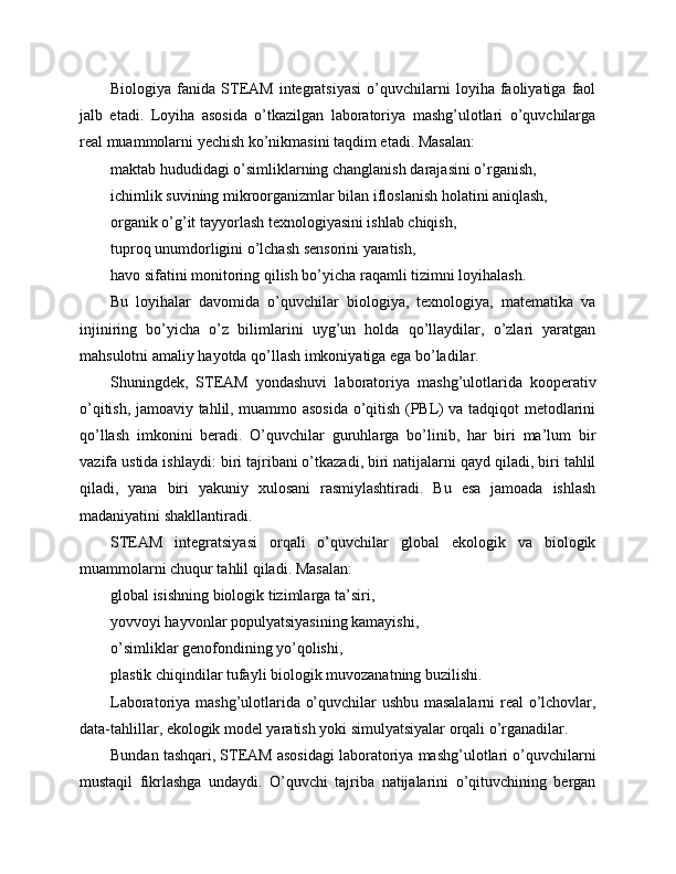 Biologiya   fanida   STEAM   integratsiyasi   o’quvchilarni   loyiha  faoliyatiga   faol
jalb   etadi.   Loyiha   asosida   o’tkazilgan   laboratoriya   mashg’ulotlari   o’quvchilarga
real muammolarni yechish ko’nikmasini taqdim etadi. Masalan:
maktab hududidagi o’simliklarning changlanish darajasini o’rganish,
ichimlik suvining mikroorganizmlar bilan ifloslanish holatini aniqlash,
organik o’g’it tayyorlash texnologiyasini ishlab chiqish,
tuproq unumdorligini o’lchash sensorini yaratish,
havo sifatini monitoring qilish bo’yicha raqamli tizimni loyihalash.
Bu   loyihalar   davomida   o’quvchilar   biologiya,   texnologiya,   matematika   va
injiniring   bo’yicha   o’z   bilimlarini   uyg’un   holda   qo’llaydilar,   o’zlari   yaratgan
mahsulotni amaliy hayotda qo’llash imkoniyatiga ega bo’ladilar.
Shuningdek,   STEAM   yondashuvi   laboratoriya   mashg’ulotlarida   kooperativ
o’qitish, jamoaviy tahlil, muammo asosida o’qitish (PBL) va tadqiqot metodlarini
qo’llash   imkonini   beradi.   O’quvchilar   guruhlarga   bo’linib,   har   biri   ma’lum   bir
vazifa ustida ishlaydi: biri tajribani o’tkazadi, biri natijalarni qayd qiladi, biri tahlil
qiladi,   yana   biri   yakuniy   xulosani   rasmiylashtiradi.   Bu   esa   jamoada   ishlash
madaniyatini shakllantiradi.
STEAM   integratsiyasi   orqali   o’quvchilar   global   ekologik   va   biologik
muammolarni chuqur tahlil qiladi. Masalan:
global isishning biologik tizimlarga ta’siri,
yovvoyi hayvonlar populyatsiyasining kamayishi,
o’simliklar genofondining yo’qolishi,
plastik chiqindilar tufayli biologik muvozanatning buzilishi.
Laboratoriya mashg’ulotlarida o’quvchilar ushbu masalalarni  real o’lchovlar,
data-tahlillar, ekologik model yaratish yoki simulyatsiyalar orqali o’rganadilar.
Bundan tashqari, STEAM asosidagi laboratoriya mashg’ulotlari o’quvchilarni
mustaqil   fikrlashga   undaydi.   O’quvchi   tajriba   natijalarini   o’qituvchining   bergan 