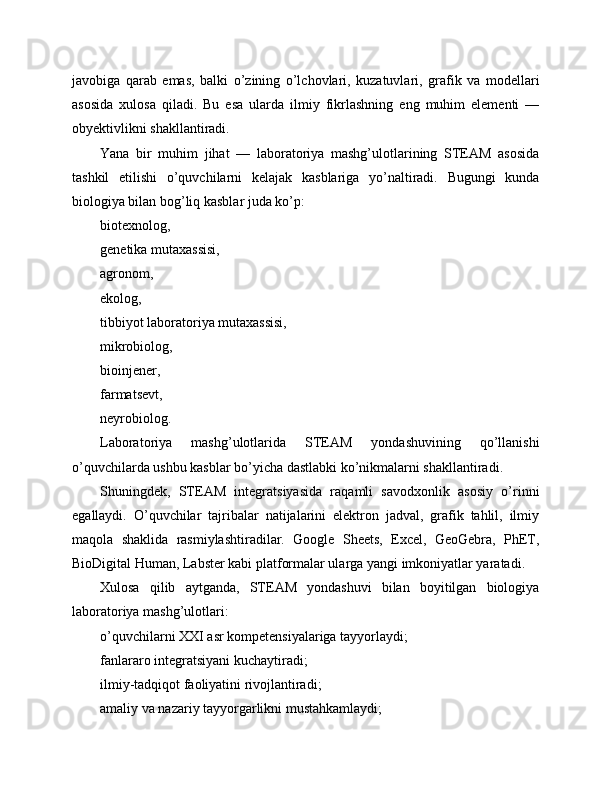 javobiga   qarab   emas,   balki   o’zining   o’lchovlari,   kuzatuvlari,   grafik   va   modellari
asosida   xulosa   qiladi.   Bu   esa   ularda   ilmiy   fikrlashning   eng   muhim   elementi   —
obyektivlikni shakllantiradi.
Yana   bir   muhim   jihat   —   laboratoriya   mashg’ulotlarining   STEAM   asosida
tashkil   etilishi   o’quvchilarni   kelajak   kasblariga   yo’naltiradi.   Bugungi   kunda
biologiya bilan bog’liq kasblar juda ko’p:
biotexnolog,
genetika mutaxassisi,
agronom,
ekolog,
tibbiyot laboratoriya mutaxassisi,
mikrobiolog,
bioinjener,
farmatsevt,
neyrobiolog.
Laboratoriya   mashg’ulotlarida   STEAM   yondashuvining   qo’llanishi
o’quvchilarda ushbu kasblar bo’yicha dastlabki ko’nikmalarni shakllantiradi.
Shuningdek,   STEAM   integratsiyasida   raqamli   savodxonlik   asosiy   o’rinni
egallaydi.   O’quvchilar   tajribalar   natijalarini   elektron   jadval,   grafik   tahlil,   ilmiy
maqola   shaklida   rasmiylashtiradilar.   Google   Sheets,   Excel,   GeoGebra,   PhET,
BioDigital Human, Labster kabi platformalar ularga yangi imkoniyatlar yaratadi.
Xulosa   qilib   aytganda,   STEAM   yondashuvi   bilan   boyitilgan   biologiya
laboratoriya mashg’ulotlari:
o’quvchilarni XXI asr kompetensiyalariga tayyorlaydi;
fanlararo integratsiyani kuchaytiradi;
ilmiy-tadqiqot faoliyatini rivojlantiradi;
amaliy va nazariy tayyorgarlikni mustahkamlaydi; 