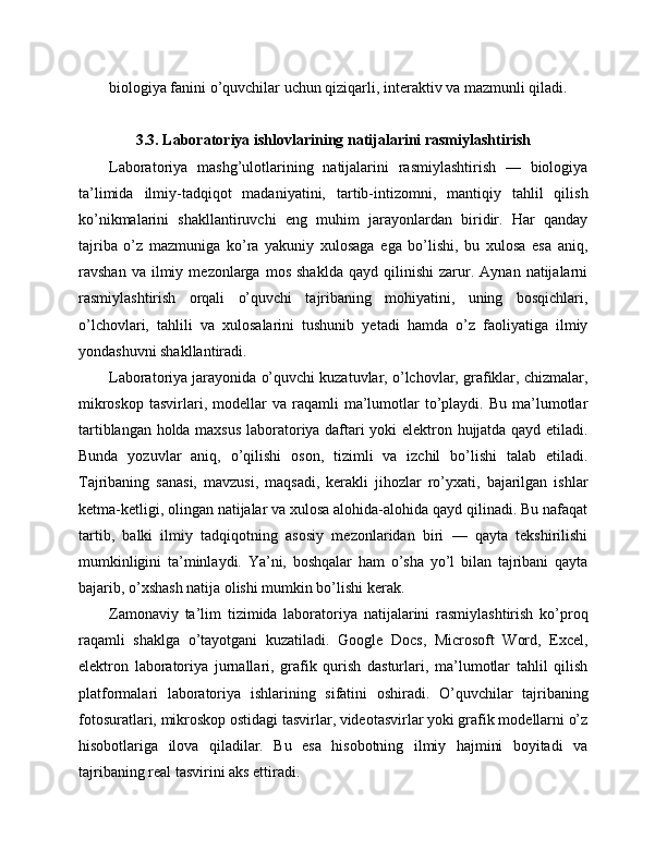 biologiya fanini o’quvchilar uchun qiziqarli, interaktiv va mazmunli qiladi.
3.3. Laboratoriya ishlovlarining natijalarini rasmiylashtirish
Laboratoriya   mashg’ulotlarining   natijalarini   rasmiylashtirish   —   biologiya
ta’limida   ilmiy-tadqiqot   madaniyatini,   tartib-intizomni,   mantiqiy   tahlil   qilish
ko’nikmalarini   shakllantiruvchi   eng   muhim   jarayonlardan   biridir.   Har   qanday
tajriba   o’z   mazmuniga   ko’ra   yakuniy   xulosaga   ega   bo’lishi,   bu   xulosa   esa   aniq,
ravshan   va  ilmiy   mezonlarga   mos   shaklda   qayd   qilinishi   zarur.   Aynan  natijalarni
rasmiylashtirish   orqali   o’quvchi   tajribaning   mohiyatini,   uning   bosqichlari,
o’lchovlari,   tahlili   va   xulosalarini   tushunib   yetadi   hamda   o’z   faoliyatiga   ilmiy
yondashuvni shakllantiradi.
Laboratoriya jarayonida o’quvchi kuzatuvlar, o’lchovlar, grafiklar, chizmalar,
mikroskop   tasvirlari,  modellar  va  raqamli   ma’lumotlar   to’playdi.  Bu   ma’lumotlar
tartiblangan holda maxsus laboratoriya daftari yoki elektron hujjatda qayd etiladi.
Bunda   yozuvlar   aniq,   o’qilishi   oson,   tizimli   va   izchil   bo’lishi   talab   etiladi.
Tajribaning   sanasi,   mavzusi,   maqsadi,   kerakli   jihozlar   ro’yxati,   bajarilgan   ishlar
ketma-ketligi, olingan natijalar va xulosa alohida-alohida qayd qilinadi. Bu nafaqat
tartib,   balki   ilmiy   tadqiqotning   asosiy   mezonlaridan   biri   —   qayta   tekshirilishi
mumkinligini   ta’minlaydi.   Ya’ni,   boshqalar   ham   o’sha   yo’l   bilan   tajribani   qayta
bajarib, o’xshash natija olishi mumkin bo’lishi kerak.
Zamonaviy   ta’lim   tizimida   laboratoriya   natijalarini   rasmiylashtirish   ko’proq
raqamli   shaklga   o’tayotgani   kuzatiladi.   Google   Docs,   Microsoft   Word,   Excel,
elektron   laboratoriya   jurnallari,   grafik   qurish   dasturlari,   ma’lumotlar   tahlil   qilish
platformalari   laboratoriya   ishlarining   sifatini   oshiradi.   O’quvchilar   tajribaning
fotosuratlari, mikroskop ostidagi tasvirlar, videotasvirlar yoki grafik modellarni o’z
hisobotlariga   ilova   qiladilar.   Bu   esa   hisobotning   ilmiy   hajmini   boyitadi   va
tajribaning real tasvirini aks ettiradi. 