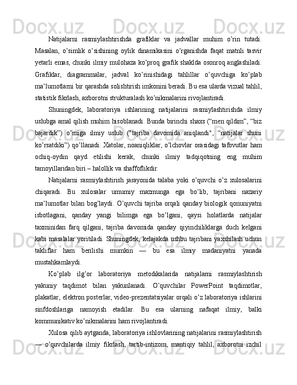 Natijalarni   rasmiylashtirishda   grafiklar   va   jadvallar   muhim   o’rin   tutadi.
Masalan,   o’simlik   o’sishining   oylik   dinamikasini   o’rganishda   faqat   matnli   tasvir
yetarli emas, chunki ilmiy mulohaza ko’proq grafik shaklda osonroq anglashiladi.
Grafiklar,   diagrammalar,   jadval   ko’rinishidagi   tahlillar   o’quvchiga   ko’plab
ma’lumotlarni bir qarashda solishtirish imkonini beradi. Bu esa ularda vizual tahlil,
statistik fikrlash, axborotni strukturalash ko’nikmalarini rivojlantiradi.
Shuningdek,   laboratoriya   ishlarining   natijalarini   rasmiylashtirishda   ilmiy
uslubga amal qilish muhim hisoblanadi. Bunda birinchi shaxs (“men qildim”, “biz
bajardik”)   o’rniga   ilmiy   uslub   ("tajriba   davomida   aniqlandi",   “natijalar   shuni
ko’rsatdiki”) qo’llanadi. Xatolar, noaniqliklar, o’lchovlar orasidagi tafovutlar ham
ochiq-oydin   qayd   etilishi   kerak,   chunki   ilmiy   tadqiqotning   eng   muhim
tamoyillaridan biri – halollik va shaffoflikdir.
Natijalarni   rasmiylashtirish   jarayonida   talaba   yoki   o’quvchi   o’z   xulosalarini
chiqaradi.   Bu   xulosalar   umumiy   mazmunga   ega   bo’lib,   tajribani   nazariy
ma’lumotlar bilan bog’laydi. O’quvchi  tajriba orqali  qanday biologik qonuniyatni
isbotlagani,   qanday   yangi   bilimga   ega   bo’lgani,   qaysi   holatlarda   natijalar
taxminidan   farq   qilgani,   tajriba   davomida   qanday   qiyinchiliklarga   duch   kelgani
kabi masalalar yoritiladi. Shuningdek, kelajakda ushbu tajribani yaxshilash uchun
takliflar   ham   berilishi   mumkin   —   bu   esa   ilmiy   madaniyatni   yanada
mustahkamlaydi.
Ko’plab   ilg’or   laboratoriya   metodikalarida   natijalarni   rasmiylashtirish
yakuniy   taqdimot   bilan   yakunlanadi.   O’quvchilar   PowerPoint   taqdimotlar,
plakatlar, elektron posterlar, video-prezentatsiyalar orqali o’z laboratoriya ishlarini
sinfdoshlariga   namoyish   etadilar.   Bu   esa   ularning   nafaqat   ilmiy,   balki
kommunikativ ko’nikmalarini ham rivojlantiradi.
Xulosa qilib aytganda, laboratoriya ishlovlarining natijalarini rasmiylashtirish
—   o’quvchilarda   ilmiy   fikrlash,   tartib-intizom,   mantiqiy   tahlil,   axborotni   izchil 