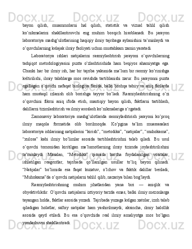 bayon   qilish,   muammolarni   hal   qilish,   statistik   va   vizual   tahlil   qilish
ko’nikmalarini   shakllantiruvchi   eng   muhim   bosqich   hisoblanadi.   Bu   jarayon
laboratoriya mashg’ulotlarining haqiqiy ilmiy tajribaga aylanishini  ta’minlaydi  va
o’quvchilarning kelajak ilmiy faoliyati uchun mustahkam zamin yaratadi.
Laboratoriya   ishlari   natijalarini   rasmiylashtirish   jarayoni   o’quvchilarning
tadqiqot   metodologiyasini   puxta   o’zlashtirishida   ham   beqiyos   ahamiyatga   ega.
Chunki   har   bir   ilmiy   ish,   har   bir   tajriba   yakunida   ma’lum   bir   rasmiy   ko’rinishga
keltirilishi,   ilmiy   talablarga   mos   ravishda   tartiblanishi   zarur.   Bu   jarayonni   puxta
egallagan o’quvchi  nafaqat  biologiya fanida, balki  boshqa tabiiy va aniq  fanlarda
ham   mustaqil   izlanish   olib   borishga   tayyor   bo’ladi.   Rasmiylashtirishning   o’zi
o’quvchini   fikrni   aniq   ifoda   etish,   mantiqiy   bayon   qilish,   faktlarni   tartiblash,
dalillarni tizimlashtirish va ilmiy asoslash ko’nikmalariga o’rgatadi.
Zamonaviy   laboratoriya   mashg’ulotlarida   rasmiylashtirish   jarayoni   ko’proq
ilmiy   maqola   formatida   olib   borilmoqda.   Ko’pgina   ta’lim   muassasalari
laboratoriya ishlarining natijalarini “kirish”, “metodika”, “natijalar”, “muhokama”,
“xulosa”   kabi   ilmiy   bo’limlar   asosida   tartiblashtirishni   talab   qiladi.   Bu   usul
o’quvchi   tomonidan   kiritilgan   ma’lumotlarning   ilmiy   tizimda   joylashtirilishini
ta’minlaydi.   Masalan,   “Metodika”   qismida   barcha   foydalanilgan   vositalar,
ishlatilgan   reagentlar,   tajribada   qo’llanilgan   usullar   to’liq   bayon   qilinadi.
“Natijalar”   bo’limida   esa   faqat   kuzatuv,   o’lchov   va   faktik   dalillar   beriladi;
“Muhokama”da o’quvchi natijalarni tahlil qilib, nazariya bilan bog’laydi.
Rasmiylashtirishning   muhim   jihatlaridan   yana   biri   —   aniqlik   va
obyektivlikdir. O’quvchi natijalarni ixtiyoriy tarzda emas, balki ilmiy mezonlarga
tayangan holda, faktlar asosida yozadi. Tajribada yuzaga kelgan xatolar, izoh talab
qiladigan   holatlar,   salbiy   natijalar   ham   yashirilmaydi;   aksincha,   ilmiy   halollik
asosida   qayd   etiladi.   Bu   esa   o’quvchida   real   ilmiy   amaliyotga   mos   bo’lgan
yondashuvni shakllantiradi. 