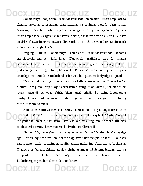 Laboratoriya   natijalarini   rasmiylashtirishda   chizmalar,   mikroskop   ostida
olingan   tasvirlar,   fotosuratlar,   diagrammalar   va   grafiklar   alohida   o’rin   tutadi.
Masalan,   mitoz   bo’linish   bosqichlarini   o’rganish   bo’yicha   tajribada   o’quvchi
mikroskop ostida ko’rgan har bir fazani chizib, ostiga izoh yozishi kerak. Bunday
tasvirlar o’quvchining kuzatuvchanligini oshirib, o’z fikrini vizual tarzda ifodalash
ko’nikmasini rivojlantiradi.
Bugungi   kunda   laboratoriya   natijalarini   rasmiylashtirishda   raqamli
texnologiyalarning   roli   juda   katta.   O’quvchilar   natijalarni   turli   formatlarda
rasmiylashtirishi   mumkin:   PDF,   elektron   jadval,   grafik   dasturlar,   elektron
portfellar (e-portfolio), bulutli platformalar. Bu esa o’quvchilarni raqamli dunyoda
ishlashga, ma’lumotlarni saqlash, ulashish va tahlil qilish madaniyatiga o’rgatadi.
Elektron  laboratoriya  jurnallari   ayniqsa   katta   ahamiyatga   ega.   Bunda   har   bir
o’quvchi   o’z   jurnali   orqali   tajribalarni   ketma-ketligi   bilan   kiritadi,   natijalarini   bir
joyda   jamlaydi   va   vaqt   o’tishi   bilan   tahlil   qiladi.   Bu   tizim   laboratoriya
mashg’ulotlarini   tartibga   soladi,   o’qituvchiga   esa   o’quvchi   faoliyatini   monitoring
qilish imkonini yaratadi.
Natijalarni   rasmiylashtirishda   ilmiy   atamalardan   to’g’ri   foydalanish   ham
muhimdir. O’quvchi har bir jarayonni biologik terminlar orqali ifodalashi, ilmiy til
me’yorlariga   amal   qilishi   kerak.   Bu   esa   o’quvchining   fan   bo’yicha   lug’aviy
salohiyatini oshiradi, ilmiy nutq madaniyatini shakllantiradi.
Shuningdek,   rasmiylashtirish   jarayonida   xatolar   tahlili   alohida   ahamiyatga
ega.   Har   bir   tajribada   ma’lum   ehtimoldagi   xatoliklar   mavjud   bo’ladi   —   o’lchov
xatosi, inson omili, jihozning noaniqligi, tashqi muhitning o’zgarishi va boshqalar.
O’quvchi   ushbu   xatoliklarni   aniqlay   olishi,   ularning   sabablarini   tushuntirishi   va
kelajakda   ularni   bartaraf   etish   bo’yicha   takliflar   berishi   kerak.   Bu   ilmiy
fikrlashning eng muhim elementlaridan biridir. 