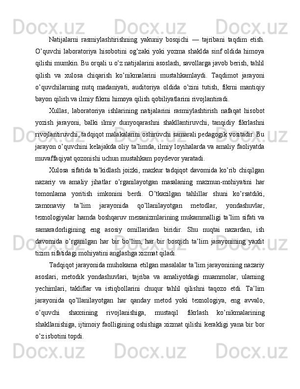 Natijalarni   rasmiylashtirishning   yakuniy   bosqichi   —   tajribani   taqdim   etish.
O’quvchi   laboratoriya   hisobotini   og’zaki   yoki   yozma   shaklda   sinf   oldida   himoya
qilishi mumkin. Bu orqali u o’z natijalarini asoslash, savollarga javob berish, tahlil
qilish   va   xulosa   chiqarish   ko’nikmalarini   mustahkamlaydi.   Taqdimot   jarayoni
o’quvchilarning   nutq   madaniyati,   auditoriya   oldida   o’zini   tutish,   fikrni   mantiqiy
bayon qilish va ilmiy fikrni himoya qilish qobiliyatlarini rivojlantiradi.
Xullas,   laboratoriya   ishlarining   natijalarini   rasmiylashtirish   nafaqat   hisobot
yozish   jarayoni,   balki   ilmiy   dunyoqarashni   shakllantiruvchi,   tanqidiy   fikrlashni
rivojlantiruvchi, tadqiqot malakalarini oshiruvchi samarali pedagogik vositadir. Bu
jarayon o’quvchini kelajakda oliy ta’limda, ilmiy loyihalarda va amaliy faoliyatda
muvaffaqiyat qozonishi uchun mustahkam poydevor yaratadi.
Xulosa sifatida ta’kidlash joizki, mazkur tadqiqot davomida ko’rib chiqilgan
nazariy   va   amaliy   jihatlar   o’rganilayotgan   masalaning   mazmun-mohiyatini   har
tomonlama   yoritish   imkonini   berdi.   O’tkazilgan   tahlillar   shuni   ko’rsatdiki,
zamonaviy   ta’lim   jarayonida   qo’llanilayotgan   metodlar,   yondashuvlar,
texnologiyalar hamda boshqaruv mexanizmlarining mukammalligi ta’lim sifati va
samaradorligining   eng   asosiy   omillaridan   biridir.   Shu   nuqtai   nazardan,   ish
davomida   o’rganilgan   har   bir   bo’lim,   har   bir   bosqich   ta’lim   jarayonining   yaxlit
tizim sifatidagi mohiyatini anglashga xizmat qiladi.
Tadqiqot jarayonida muhokama etilgan masalalar ta’lim jarayonining nazariy
asoslari,   metodik   yondashuvlari,   tajriba   va   amaliyotdagi   muammolar,   ularning
yechimlari,   takliflar   va   istiqbollarini   chuqur   tahlil   qilishni   taqozo   etdi.   Ta’lim
jarayonida   qo’llanilayotgan   har   qanday   metod   yoki   texnologiya,   eng   avvalo,
o’quvchi   shaxsining   rivojlanishiga,   mustaqil   fikrlash   ko’nikmalarining
shakllanishiga, ijtimoiy faolligining oshishiga xizmat qilishi kerakligi yana bir bor
o’z isbotini topdi. 