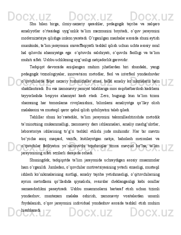 Shu   bilan   birga,   ilmiy-nazariy   qarashlar,   pedagogik   tajriba   va   xalqaro
amaliyotlar   o’rtasidagi   uyg’unlik   ta’lim   mazmunini   boyitadi,   o’quv   jarayonini
modernizatsiya qilishga imkon yaratadi. O’rganilgan manbalar asosida shuni aytish
mumkinki, ta’lim jarayonini muvaffaqiyatli tashkil qilish uchun uchta asosiy omil
hal   qiluvchi   ahamiyatga   ega:   o’qituvchi   salohiyati,   o’quvchi   faolligi   va   ta’lim
muhiti sifati. Ushbu uchlikning uyg’unligi natijadorlik garovidir.
Tadqiqot   davomida   aniqlangan   muhim   jihatlardan   biri   shundaki,   yangi
pedagogik   texnologiyalar,   innovatsion   metodlar,   faol   va   interfaol   yondashuvlar
o’quvchilarda   faqat   nazariy   tushunchalar   emas,   balki   amaliy   ko’nikmalarni   ham
shakllantiradi. Bu esa zamonaviy jamiyat talablariga mos raqobatbardosh kadrlarni
tayyorlashda   beqiyos   ahamiyat   kasb   etadi.   Zero,   bugungi   kun   ta’lim   tizimi
shaxsning   har   tomonlama   rivojlanishini,   bilimlarni   amaliyotga   qo’llay   olish
malakasini va mustaqil qaror qabul qilish qobiliyatini talab qiladi.
Tahlillar   shuni   ko’rsatadiki,   ta’lim   jarayonini   takomillashtirishda   metodik
ta’minotning   mukammalligi,   zamonaviy   dars   ishlanmalari,   amaliy   mashg’ulotlar,
laboratoriya   ishlarining   to’g’ri   tashkil   etilishi   juda   muhimdir.   Har   bir   mavzu
bo’yicha   aniq   maqsad,   vazifa,   kutilayotgan   natija,   baholash   mezonlari   va
o’quvchilar   faoliyatini   yo’naltiruvchi   topshiriqlar   tizimi   mavjud   bo’lsa,   ta’lim
jarayonining sifati sezilarli darajada oshadi.
Shuningdek,   tadqiqotda   ta’lim   jarayonida   uchraydigan   asosiy   muammolar
ham o’rganildi. Jumladan, o’quvchilar motivatsiyasining yetarli emasligi, mustaqil
ishlash   ko’nikmalarining   sustligi,   amaliy   tajriba   yetishmasligi,   o’qituvchilarning
ayrim   metodlarni   qo’llashda   qiynalishi,   resurslar   cheklanganligi   kabi   omillar
samaradorlikni   pasaytiradi.   Ushbu   muammolarni   bartaraf   etish   uchun   tizimli
yondashuv,   muntazam   malaka   oshirish,   zamonaviy   vositalardan   unumli
foydalanish,   o’quv   jarayonini   individual   yondashuv   asosida   tashkil   etish   muhim
hisoblanadi. 