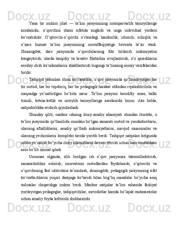 Yana   bir   muhim   jihat   —   ta’lim   jarayonining   insonparvarlik   tamoyillariga
asoslanishi,   o’quvchini   shaxs   sifatida   anglash   va   unga   individual   yordam
ko’rsatishdir.   O’qituvchi-o’quvchi   o’rtasidagi   hamkorlik,   ishonch,   ochiqlik   va
o’zaro   hurmat   ta’lim   jarayonining   muvaffaqiyatiga   bevosita   ta’sir   etadi.
Shuningdek,   dars   jarayonida   o’quvchilarning   fikr   bildirish   imkoniyatini
kengaytirish,   ularda   tanqidiy   va   kreativ   fikrlashni   rivojlantirish,   o’z   qarashlarini
asoslay olish ko’nikmalarini shakllantirish bugungi ta’limning asosiy vazifalaridan
biridir.
Tadqiqot  yakunlari  shuni  ko’rsatadiki, o’quv jarayonida  qo’llanilayotgan har
bir metod, har bir topshiriq, har bir pedagogik harakat oldindan rejalashtirilishi va
maqsadga   yo’naltirilgan   bo’lishi   zarur.   Ta’lim   jarayoni   tasodifiy   emas,   balki
tizimli,   ketma-ketlik   va   uzviylik   tamoyillariga   asoslanishi   lozim.   Aks   holda,
natijadorlikka erishish qiyinlashadi.
Shunday   qilib,   mazkur   ishning   ilmiy-amaliy   ahamiyati   shundan   iboratki,   u
ta’lim jarayonida qo’llanilishi mumkin bo’lgan samarali metod va yondashuvlarni,
ularning   afzalliklarini,   amaliy   qo’llash   imkoniyatlarini,   mavjud   muammolar   va
ularning yechimlarini  kompleks tarzda yoritib berdi. Tadqiqot  natijalari kelgusida
ushbu yo’nalish bo’yicha ilmiy izlanishlarni davom ettirish uchun ham mustahkam
asos bo’lib xizmat qiladi.
Umuman   olganda,   olib   borilgan   ish   o’quv   jarayonini   takomillashtirish,
samaradorlikni   oshirish,   innovatsion   metodlardan   foydalanish,   o’qituvchi   va
o’quvchining faol ishtirokini ta’minlash, shuningdek, pedagogik jarayonning sifat
ko’rsatkichlarini   yuqori   darajaga   ko’tarish   bilan   bog’liq   masalalar   bo’yicha   aniq
xulosalar   chiqarishga   imkon   berdi.   Mazkur   natijalar   ta’lim   sohasida   faoliyat
yuritayotgan pedagoglar, tadqiqotchilar, metodistlar hamda bo’lajak mutaxassislar
uchun amaliy foyda keltirishi shubhasizdir. 