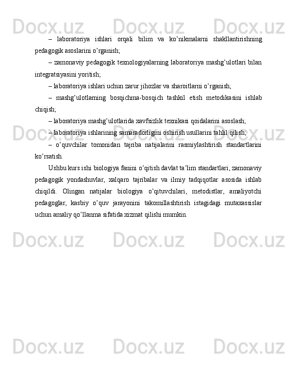 –   laboratoriya   ishlari   orqali   bilim   va   ko’nikmalarni   shakllantirishning
pedagogik asoslarini o’rganish;
–  zamonaviy  pedagogik  texnologiyalarning  laboratoriya  mashg’ulotlari  bilan
integratsiyasini yoritish;
– laboratoriya ishlari uchun zarur jihozlar va sharoitlarni o’rganish;
–   mashg’ulotlarning   bosqichma-bosqich   tashkil   etish   metodikasini   ishlab
chiqish;
– laboratoriya mashg’ulotlarida xavfsizlik texnikasi qoidalarini asoslash;
– laboratoriya ishlarining samaradorligini oshirish usullarini tahlil qilish;
–   o’quvchilar   tomonidan   tajriba   natijalarini   rasmiylashtirish   standartlarini
ko’rsatish.
Ushbu kurs ishi biologiya fanini o’qitish davlat ta’lim standartlari, zamonaviy
pedagogik   yondashuvlar,   xalqaro   tajribalar   va   ilmiy   tadqiqotlar   asosida   ishlab
chiqildi.   Olingan   natijalar   biologiya   o’qituvchilari,   metodistlar,   amaliyotchi
pedagoglar,   kasbiy   o’quv   jarayonini   takomillashtirish   istagidagi   mutaxassislar
uchun amaliy qo’llanma sifatida xizmat qilishi mumkin. 
