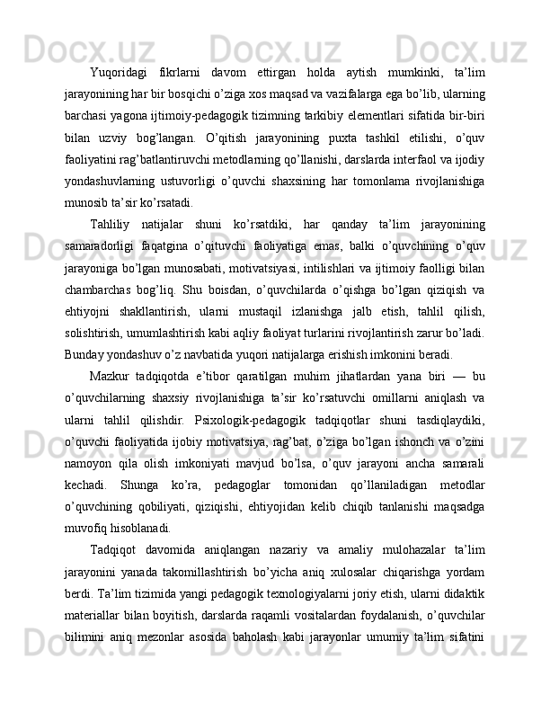 Yuqoridagi   fikrlarni   davom   ettirgan   holda   aytish   mumkinki,   ta’lim
jarayonining har bir bosqichi o’ziga xos maqsad va vazifalarga ega bo’lib, ularning
barchasi yagona ijtimoiy-pedagogik tizimning tarkibiy elementlari sifatida bir-biri
bilan   uzviy   bog’langan.   O’qitish   jarayonining   puxta   tashkil   etilishi,   o’quv
faoliyatini rag’batlantiruvchi metodlarning qo’llanishi, darslarda interfaol va ijodiy
yondashuvlarning   ustuvorligi   o’quvchi   shaxsining   har   tomonlama   rivojlanishiga
munosib ta’sir ko’rsatadi.
Tahliliy   natijalar   shuni   ko’rsatdiki,   har   qanday   ta’lim   jarayonining
samaradorligi   faqatgina   o’qituvchi   faoliyatiga   emas,   balki   o’quvchining   o’quv
jarayoniga bo’lgan munosabati, motivatsiyasi, intilishlari va ijtimoiy faolligi bilan
chambarchas   bog’liq.   Shu   boisdan,   o’quvchilarda   o’qishga   bo’lgan   qiziqish   va
ehtiyojni   shakllantirish,   ularni   mustaqil   izlanishga   jalb   etish,   tahlil   qilish,
solishtirish, umumlashtirish kabi aqliy faoliyat turlarini rivojlantirish zarur bo’ladi.
Bunday yondashuv o’z navbatida yuqori natijalarga erishish imkonini beradi.
Mazkur   tadqiqotda   e’tibor   qaratilgan   muhim   jihatlardan   yana   biri   —   bu
o’quvchilarning   shaxsiy   rivojlanishiga   ta’sir   ko’rsatuvchi   omillarni   aniqlash   va
ularni   tahlil   qilishdir.   Psixologik-pedagogik   tadqiqotlar   shuni   tasdiqlaydiki,
o’quvchi   faoliyatida   ijobiy   motivatsiya,   rag’bat,   o’ziga   bo’lgan   ishonch   va   o’zini
namoyon   qila   olish   imkoniyati   mavjud   bo’lsa,   o’quv   jarayoni   ancha   samarali
kechadi.   Shunga   ko’ra,   pedagoglar   tomonidan   qo’llaniladigan   metodlar
o’quvchining   qobiliyati,   qiziqishi,   ehtiyojidan   kelib   chiqib   tanlanishi   maqsadga
muvofiq hisoblanadi.
Tadqiqot   davomida   aniqlangan   nazariy   va   amaliy   mulohazalar   ta’lim
jarayonini   yanada   takomillashtirish   bo’yicha   aniq   xulosalar   chiqarishga   yordam
berdi. Ta’lim tizimida yangi pedagogik texnologiyalarni joriy etish, ularni didaktik
materiallar   bilan boyitish,  darslarda  raqamli   vositalardan  foydalanish,  o’quvchilar
bilimini   aniq   mezonlar   asosida   baholash   kabi   jarayonlar   umumiy   ta’lim   sifatini 