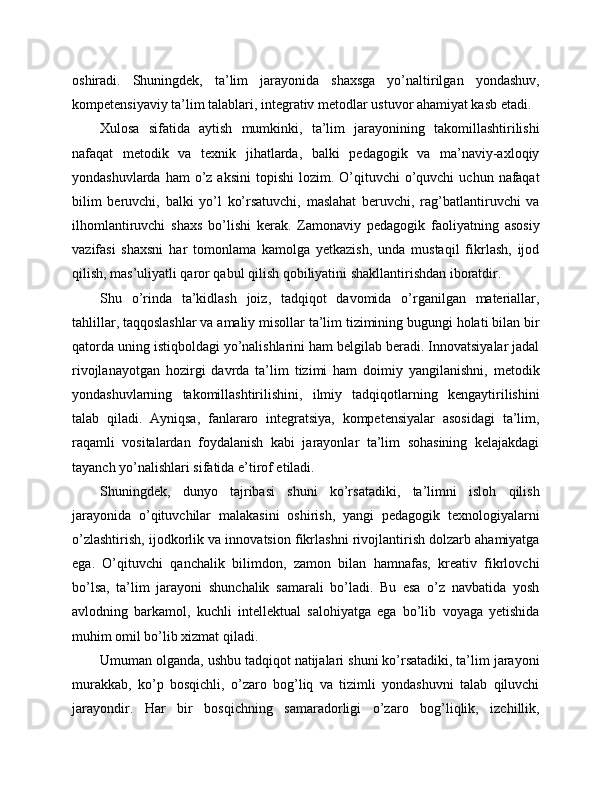 oshiradi.   Shuningdek,   ta’lim   jarayonida   shaxsga   yo’naltirilgan   yondashuv,
kompetensiyaviy ta’lim talablari, integrativ metodlar ustuvor ahamiyat kasb etadi.
Xulosa   sifatida   aytish   mumkinki,   ta’lim   jarayonining   takomillashtirilishi
nafaqat   metodik   va   texnik   jihatlarda,   balki   pedagogik   va   ma’naviy-axloqiy
yondashuvlarda  ham  o’z  aksini   topishi  lozim.  O’qituvchi   o’quvchi  uchun  nafaqat
bilim   beruvchi,   balki   yo’l   ko’rsatuvchi,   maslahat   beruvchi,   rag’batlantiruvchi   va
ilhomlantiruvchi   shaxs   bo’lishi   kerak.   Zamonaviy   pedagogik   faoliyatning   asosiy
vazifasi   shaxsni   har   tomonlama   kamolga   yetkazish,   unda   mustaqil   fikrlash,   ijod
qilish, mas’uliyatli qaror qabul qilish qobiliyatini shakllantirishdan iboratdir.
Shu   o’rinda   ta’kidlash   joiz,   tadqiqot   davomida   o’rganilgan   materiallar,
tahlillar, taqqoslashlar va amaliy misollar ta’lim tizimining bugungi holati bilan bir
qatorda uning istiqboldagi yo’nalishlarini ham belgilab beradi. Innovatsiyalar jadal
rivojlanayotgan   hozirgi   davrda   ta’lim   tizimi   ham   doimiy   yangilanishni,   metodik
yondashuvlarning   takomillashtirilishini,   ilmiy   tadqiqotlarning   kengaytirilishini
talab   qiladi.   Ayniqsa,   fanlararo   integratsiya,   kompetensiyalar   asosidagi   ta’lim,
raqamli   vositalardan   foydalanish   kabi   jarayonlar   ta’lim   sohasining   kelajakdagi
tayanch yo’nalishlari sifatida e’tirof etiladi.
Shuningdek,   dunyo   tajribasi   shuni   ko’rsatadiki,   ta’limni   isloh   qilish
jarayonida   o’qituvchilar   malakasini   oshirish,   yangi   pedagogik   texnologiyalarni
o’zlashtirish, ijodkorlik va innovatsion fikrlashni rivojlantirish dolzarb ahamiyatga
ega.   O’qituvchi   qanchalik   bilimdon,   zamon   bilan   hamnafas,   kreativ   fikrlovchi
bo’lsa,   ta’lim   jarayoni   shunchalik   samarali   bo’ladi.   Bu   esa   o’z   navbatida   yosh
avlodning   barkamol,   kuchli   intellektual   salohiyatga   ega   bo’lib   voyaga   yetishida
muhim omil bo’lib xizmat qiladi.
Umuman olganda, ushbu tadqiqot natijalari shuni ko’rsatadiki, ta’lim jarayoni
murakkab,   ko’p   bosqichli,   o’zaro   bog’liq   va   tizimli   yondashuvni   talab   qiluvchi
jarayondir.   Har   bir   bosqichning   samaradorligi   o’zaro   bog’liqlik,   izchillik, 
