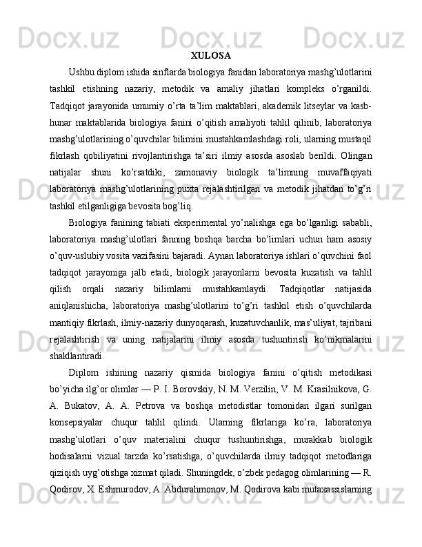 XULOSA
Ushbu diplom ishida sinflarda biologiya fanidan laboratoriya mashg’ulotlarini
tashkil   etishning   nazariy,   metodik   va   amaliy   jihatlari   kompleks   o’rganildi.
Tadqiqot  jarayonida  umumiy  o’rta  ta’lim   maktablari,  akademik   litseylar   va  kasb-
hunar   maktablarida   biologiya   fanini   o’qitish   amaliyoti   tahlil   qilinib,   laboratoriya
mashg’ulotlarining o’quvchilar bilimini mustahkamlashdagi roli, ularning mustaqil
fikrlash   qobiliyatini   rivojlantirishga   ta’siri   ilmiy   asosda   asoslab   berildi.   Olingan
natijalar   shuni   ko’rsatdiki,   zamonaviy   biologik   ta’limning   muvaffaqiyati
laboratoriya   mashg’ulotlarining   puxta   rejalashtirilgan   va   metodik   jihatdan   to’g’ri
tashkil etilganligiga bevosita bog’liq.
Biologiya  fanining  tabiati   eksperimental  yo’nalishga  ega   bo’lganligi  sababli,
laboratoriya   mashg’ulotlari   fanning   boshqa   barcha   bo’limlari   uchun   ham   asosiy
o’quv-uslubiy vosita vazifasini bajaradi. Aynan laboratoriya ishlari o’quvchini faol
tadqiqot   jarayoniga   jalb   etadi,   biologik   jarayonlarni   bevosita   kuzatish   va   tahlil
qilish   orqali   nazariy   bilimlarni   mustahkamlaydi.   Tadqiqotlar   natijasida
aniqlanishicha,   laboratoriya   mashg’ulotlarini   to’g’ri   tashkil   etish   o’quvchilarda
mantiqiy fikrlash, ilmiy-nazariy dunyoqarash, kuzatuvchanlik, mas’uliyat, tajribani
rejalashtirish   va   uning   natijalarini   ilmiy   asosda   tushuntirish   ko’nikmalarini
shakllantiradi.
Diplom   ishining   nazariy   qismida   biologiya   fanini   o’qitish   metodikasi
bo’yicha ilg’or olimlar — P. I. Borovskiy, N. M. Verzilin, V. M. Krasilnikova, G.
A.   Bukatov,   A.   A.   Petrova   va   boshqa   metodistlar   tomonidan   ilgari   surilgan
konsepsiyalar   chuqur   tahlil   qilindi.   Ularning   fikrlariga   ko’ra,   laboratoriya
mashg’ulotlari   o’quv   materialini   chuqur   tushuntirishga,   murakkab   biologik
hodisalarni   vizual   tarzda   ko’rsatishga,   o’quvchilarda   ilmiy   tadqiqot   metodlariga
qiziqish uyg’otishga xizmat qiladi. Shuningdek, o’zbek pedagog olimlarining — R.
Qodirov, X. Eshmurodov, A. Abdurahmonov, M. Qodirova kabi mutaxassislarning 