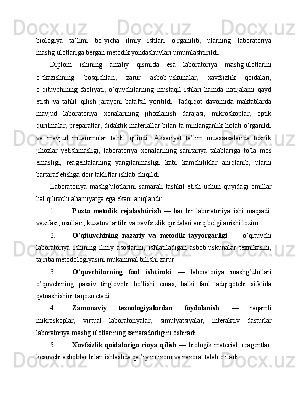 biologiya   ta’limi   bo’yicha   ilmiy   ishlari   o’rganilib,   ularning   laboratoriya
mashg’ulotlariga bergan metodik yondashuvlari umumlashtirildi.
Diplom   ishining   amaliy   qismida   esa   laboratoriya   mashg’ulotlarini
o’tkazishning   bosqichlari,   zarur   asbob-uskunalar,   xavfsizlik   qoidalari,
o’qituvchining   faoliyati,   o’quvchilarning   mustaqil   ishlari   hamda   natijalarni   qayd
etish   va   tahlil   qilish   jarayoni   batafsil   yoritildi.   Tadqiqot   davomida   maktablarda
mavjud   laboratoriya   xonalarining   jihozlanish   darajasi,   mikroskoplar,   optik
qurilmalar, preparatlar, didaktik materiallar bilan ta’minlanganlik holati o’rganildi
va   mavjud   muammolar   tahlil   qilindi.   Aksariyat   ta’lim   muassasalarida   texnik
jihozlar   yetishmasligi,   laboratoriya   xonalarining   sanitariya   talablariga   to’la   mos
emasligi,   reagentalarning   yangilanmasligi   kabi   kamchiliklar   aniqlanib,   ularni
bartaraf etishga doir takliflar ishlab chiqildi.
Laboratoriya   mashg’ulotlarini   samarali   tashkil   etish   uchun   quyidagi   omillar
hal qiluvchi ahamiyatga ega ekani aniqlandi:
1. Puxta   metodik   rejalashtirish   —   har   bir   laboratoriya   ishi   maqsadi,
vazifasi, usullari, kuzatuv tartibi va xavfsizlik qoidalari aniq belgilanishi lozim.
2. O’qituvchining   nazariy   va   metodik   tayyorgarligi   —   o’qituvchi
laboratoriya   ishining   ilmiy   asoslarini,   ishlatiladigan   asbob-uskunalar   texnikasini,
tajriba metodologiyasini mukammal bilishi zarur.
3. O’quvchilarning   faol   ishtiroki   —   laboratoriya   mashg’ulotlari
o’quvchining   passiv   tinglovchi   bo’lishi   emas,   balki   faol   tadqiqotchi   sifatida
qatnashishini taqozo etadi.
4. Zamonaviy   texnologiyalardan   foydalanish   —   raqamli
mikroskoplar,   virtual   laboratoriyalar,   simulyatsiyalar,   interaktiv   dasturlar
laboratoriya mashg’ulotlarining samaradorligini oshiradi.
5. Xavfsizlik  qoidalariga rioya qilish   — biologik material, reagentlar,
kesuvchi asboblar bilan ishlashda qat’iy intizom va nazorat talab etiladi. 