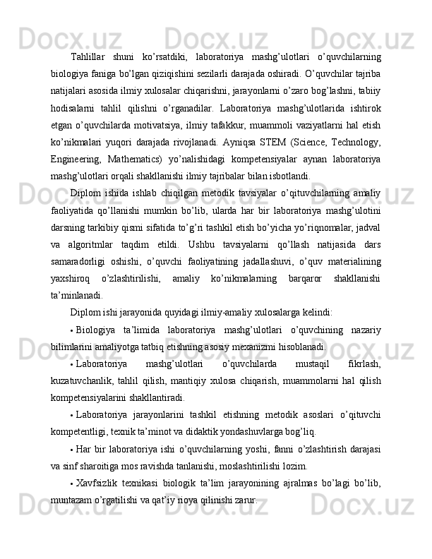 Tahlillar   shuni   ko’rsatdiki,   laboratoriya   mashg’ulotlari   o’quvchilarning
biologiya faniga bo’lgan qiziqishini sezilarli darajada oshiradi. O’quvchilar tajriba
natijalari asosida ilmiy xulosalar chiqarishni, jarayonlarni o’zaro bog’lashni, tabiiy
hodisalarni   tahlil   qilishni   o’rganadilar.   Laboratoriya   mashg’ulotlarida   ishtirok
etgan   o’quvchilarda   motivatsiya,   ilmiy   tafakkur,   muammoli   vaziyatlarni   hal   etish
ko’nikmalari   yuqori   darajada   rivojlanadi.   Ayniqsa   STEM   (Science,   Technology,
Engineering,   Mathematics)   yo’nalishidagi   kompetensiyalar   aynan   laboratoriya
mashg’ulotlari orqali shakllanishi ilmiy tajribalar bilan isbotlandi.
Diplom   ishida   ishlab   chiqilgan   metodik   tavsiyalar   o’qituvchilarning   amaliy
faoliyatida   qo’llanishi   mumkin   bo’lib,   ularda   har   bir   laboratoriya   mashg’ulotini
darsning tarkibiy qismi sifatida to’g’ri tashkil etish bo’yicha yo’riqnomalar, jadval
va   algoritmlar   taqdim   etildi.   Ushbu   tavsiyalarni   qo’llash   natijasida   dars
samaradorligi   oshishi,   o’quvchi   faoliyatining   jadallashuvi,   o’quv   materialining
yaxshiroq   o’zlashtirilishi,   amaliy   ko’nikmalarning   barqaror   shakllanishi
ta’minlanadi.
Diplom ishi jarayonida quyidagi ilmiy-amaliy xulosalarga kelindi:
 Biologiya   ta’limida   laboratoriya   mashg’ulotlari   o’quvchining   nazariy
bilimlarini amaliyotga tatbiq etishning asosiy mexanizmi hisoblanadi.
 Laboratoriya   mashg’ulotlari   o’quvchilarda   mustaqil   fikrlash,
kuzatuvchanlik,   tahlil   qilish,   mantiqiy   xulosa   chiqarish,   muammolarni   hal   qilish
kompetensiyalarini shakllantiradi.
 Laboratoriya   jarayonlarini   tashkil   etishning   metodik   asoslari   o’qituvchi
kompetentligi, texnik ta’minot va didaktik yondashuvlarga bog’liq.
 Har   bir   laboratoriya   ishi   o’quvchilarning   yoshi,   fanni   o’zlashtirish   darajasi
va sinf sharoitiga mos ravishda tanlanishi, moslashtirilishi lozim.
 Xavfsizlik   texnikasi   biologik   ta’lim   jarayonining   ajralmas   bo’lagi   bo’lib,
muntazam o’rgatilishi va qat’iy rioya qilinishi zarur. 