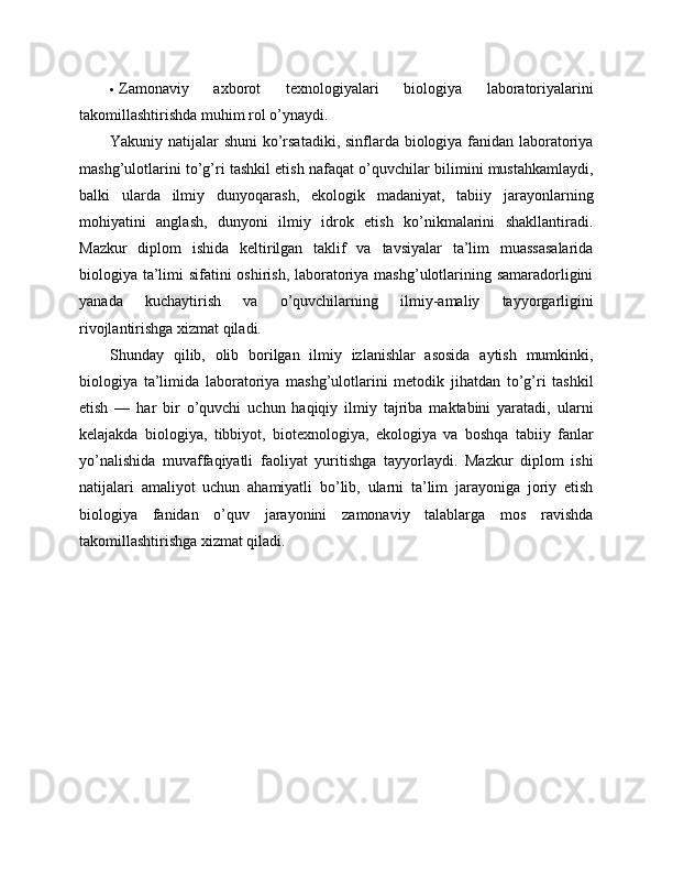  Zamonaviy   axborot   texnologiyalari   biologiya   laboratoriyalarini
takomillashtirishda muhim rol o’ynaydi.
Yakuniy natijalar shuni  ko’rsatadiki, sinflarda biologiya fanidan laboratoriya
mashg’ulotlarini to’g’ri tashkil etish nafaqat o’quvchilar bilimini mustahkamlaydi,
balki   ularda   ilmiy   dunyoqarash,   ekologik   madaniyat,   tabiiy   jarayonlarning
mohiyatini   anglash,   dunyoni   ilmiy   idrok   etish   ko’nikmalarini   shakllantiradi.
Mazkur   diplom   ishida   keltirilgan   taklif   va   tavsiyalar   ta’lim   muassasalarida
biologiya ta’limi  sifatini oshirish, laboratoriya mashg’ulotlarining samaradorligini
yanada   kuchaytirish   va   o’quvchilarning   ilmiy-amaliy   tayyorgarligini
rivojlantirishga xizmat qiladi.
Shunday   qilib,   olib   borilgan   ilmiy   izlanishlar   asosida   aytish   mumkinki,
biologiya   ta’limida   laboratoriya   mashg’ulotlarini   metodik   jihatdan   to’g’ri   tashkil
etish   —   har   bir   o’quvchi   uchun   haqiqiy   ilmiy   tajriba   maktabini   yaratadi,   ularni
kelajakda   biologiya,   tibbiyot,   biotexnologiya,   ekologiya   va   boshqa   tabiiy   fanlar
yo’nalishida   muvaffaqiyatli   faoliyat   yuritishga   tayyorlaydi.   Mazkur   diplom   ishi
natijalari   amaliyot   uchun   ahamiyatli   bo’lib,   ularni   ta’lim   jarayoniga   joriy   etish
biologiya   fanidan   o’quv   jarayonini   zamonaviy   talablarga   mos   ravishda
takomillashtirishga xizmat qiladi. 