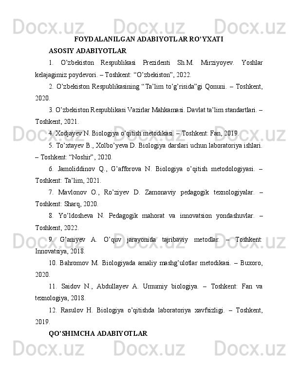 FOYDALANILGAN ADABIYOTLAR RO’YXATI
ASOSIY ADABIYOTLAR
1.   O’zbekiston   Respublikasi   Prezidenti   Sh.M.   Mirziyoyev.   Yoshlar
kelajagimiz poydevori. – Toshkent: “O’zbekiston”, 2022.
2.   O’zbekiston   Respublikasining   “Ta’lim   to’g’risida”gi   Qonuni.   –   Toshkent,
2020.
3. O’zbekiston Respublikasi Vazirlar Mahkamasi. Davlat ta’lim standartlari. –
Toshkent, 2021.
4. Xodjayev N. Biologiya o’qitish metodikasi. – Toshkent: Fan, 2019.
5. To’xtayev B., Xolbo’yeva D. Biologiya darslari uchun laboratoriya ishlari.
– Toshkent: “Noshir”, 2020.
6.   Jamoliddinov   Q.,   G’afforova   N.   Biologiya   o’qitish   metodologiyasi.   –
Toshkent: Ta’lim, 2021.
7.   Mavlonov   O.,   Ro’ziyev   D.   Zamonaviy   pedagogik   texnologiyalar.   –
Toshkent: Sharq, 2020.
8.   Yo’ldosheva   N.   Pedagogik   mahorat   va   innovatsion   yondashuvlar.   –
Toshkent, 2022.
9.   G’aniyev   A.   O’quv   jarayonida   tajribaviy   metodlar.   –   Toshkent:
Innovatsiya, 2018.
10.   Bahromov   M.   Biologiyada   amaliy   mashg’ulotlar   metodikasi.   –   Buxoro,
2020.
11.   Saidov   N.,   Abdullayev   A.   Umumiy   biologiya.   –   Toshkent:   Fan   va
texnologiya, 2018.
12.   Rasulov   H.   Biologiya   o’qitishda   laboratoriya   xavfsizligi.   –   Toshkent,
2019.
QO’SHIMCHA ADABIYOTLAR 