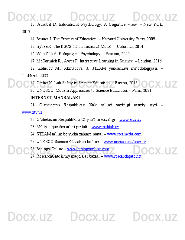 13.   Ausubel   D.   Educational   Psychology:   A   Cognitive   View.   –   New   York,
2013.
14. Bruner J. The Process of Education. – Harvard University Press, 2009.
15. Bybee R. The BSCS 5E Instructional Model. – Colorado, 2014.
16. Woolfolk A. Pedagogical Psychology. – Pearson, 2020.
17. McCormick R., Ayres P. Interactive Learning in Science. – London, 2016.
18.   Zohidov   M.,   Ahmadova   S.   STEAM   yondashuvi   metodologiyasi.   –
Toshkent, 2022.
19. Garber K. Lab Safety in Science Education. – Boston, 2015.
20. UNESCO. Modern Approaches to Science Education. – Paris, 2021.
INTERNET MANBALARI
21.   O’zbekiston   Respublikasi   Xalq   ta’limi   vazirligi   rasmiy   sayti   –
www.xtv.uz  
22. O’zbekiston Respublikasi Oliy ta’lim vazirligi –  www.edu.uz  
23. Milliy o’quv dasturlari portali –  www.maktab.uz  
24. STEAM ta’lim bo’yicha xalqaro portal –  www.steamedu.com  
25. UNESCO Science Education bo’limi –  www.unesco.org/science  
26. Biology Online –  www.biologyonline.com  
27. ResearchGate ilmiy maqolalar bazasi –  www.researchgate.net   