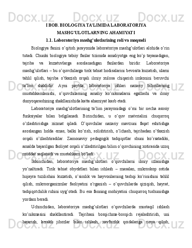 I BOB. BIOLOGIYA TA’LIMIDA LABORATORIYA
MASHG’ULOTLARNING AHAMIYATI
1.1. Laboratoriya mashg’ulotlarining roli va maqsadi
Biologiya fanini o’qitish jarayonida laboratoriya mashg’ulotlari alohida o’rin
tutadi.   Chunki   biologiya   tabiiy   fanlar   tizimida   amaliyotga   eng   ko’p   tayanadigan,
tajriba   va   kuzatuvlarga   asoslanadigan   fanlardan   biridir.   Laboratoriya
mashg’ulotlari – bu o’quvchilarga tirik tabiat hodisalarini bevosita kuzatish, ularni
tahlil   qilish,   tajriba   o’tkazish   orqali   ilmiy   xulosa   chiqarish   imkonini   beruvchi
ta’lim   shaklidir.   Ayni   paytda,   laboratoriya   ishlari   nazariy   bilimlarning
mustahkamlanishi,   o’quvchilarning   amaliy   ko’nikmalarni   egallashi   va   ilmiy
dunyoqarashining shakllanishida katta ahamiyat kasb etadi.
Laboratoriya   mashg’ulotlarining   ta’lim   jarayonidagi   o’rni   bir   necha   asosiy
funksiyalar   bilan   belgilanadi.   Birinchidan,   u   o’quv   materialini   chuqurroq
o’zlashtirishga   xizmat   qiladi.   O’quvchilar   nazariy   mavzuni   faqat   eshitishga
asoslangan   holda   emas,   balki   ko’rish,   solishtirish,   o’lchash,   tajribadan   o’tkazish
orqali   o’zlashtiradilar.   Zamonaviy   pedagogik   tadqiqotlar   shuni   ko’rsatadiki,
amalda bajarilgan faoliyat orqali o’zlashtirilgan bilim o’quvchining xotirasida uzoq
muddat saqlanadi va mustahkam bo’ladi.
Ikkinchidan,   laboratoriya   mashg’ulotlari   o’quvchilarni   ilmiy   izlanishga
yo’naltiradi.   Tirik   tabiat   obyektlari   bilan   ishlash   –   masalan,   mikroskop   ostida
hujayra   tuzilishini   kuzatish,   o’simlik   va   hayvonlarning   tashqi   ko’rinishini   tahlil
qilish,   mikroorganizmlar   faoliyatini   o’rganish   –   o’quvchilarda   qiziqish,   hayrat,
tadqiqotchilik ruhini uyg’otadi. Bu esa fanning mohiyatini chuqurroq tushunishga
yordam beradi.
Uchinchidan,   laboratoriya   mashg’ulotlari   o’quvchilarda   mustaqil   ishlash
ko’nikmasini   shakllantiradi.   Tajribani   bosqichma-bosqich   rejalashtirish,   uni
bajarish,   kerakli   jihozlar   bilan   ishlash,   xavfsizlik   qoidalariga   rioya   qilish, 