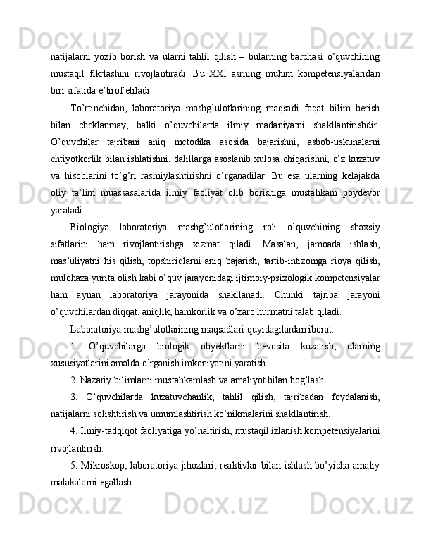 natijalarni   yozib   borish   va   ularni   tahlil   qilish   –   bularning   barchasi   o’quvchining
mustaqil   fikrlashini   rivojlantiradi.   Bu   XXI   asrning   muhim   kompetensiyalaridan
biri sifatida e’tirof etiladi.
To’rtinchidan,   laboratoriya   mashg’ulotlarining   maqsadi   faqat   bilim   berish
bilan   cheklanmay,   balki   o’quvchilarda   ilmiy   madaniyatni   shakllantirishdir.
O’quvchilar   tajribani   aniq   metodika   asosida   bajarishni,   asbob-uskunalarni
ehtiyotkorlik bilan ishlatishni, dalillarga asoslanib xulosa chiqarishni, o’z kuzatuv
va   hisoblarini   to’g’ri   rasmiylashtirishni   o’rganadilar.   Bu   esa   ularning   kelajakda
oliy   ta’lim   muassasalarida   ilmiy   faoliyat   olib   borishiga   mustahkam   poydevor
yaratadi.
Biologiya   laboratoriya   mashg’ulotlarining   roli   o’quvchining   shaxsiy
sifatlarini   ham   rivojlantirishga   xizmat   qiladi.   Masalan,   jamoada   ishlash,
mas’uliyatni   his   qilish,   topshiriqlarni   aniq   bajarish,   tartib-intizomga   rioya   qilish,
mulohaza yurita olish kabi o’quv jarayonidagi ijtimoiy-psixologik kompetensiyalar
ham   aynan   laboratoriya   jarayonida   shakllanadi.   Chunki   tajriba   jarayoni
o’quvchilardan diqqat, aniqlik, hamkorlik va o’zaro hurmatni talab qiladi.
Laboratoriya mashg’ulotlarining maqsadlari quyidagilardan iborat:
1.   O’quvchilarga   biologik   obyektlarni   bevosita   kuzatish,   ularning
xususiyatlarini amalda o’rganish imkoniyatini yaratish.
2. Nazariy bilimlarni mustahkamlash va amaliyot bilan bog’lash.
3.   O’quvchilarda   kuzatuvchanlik,   tahlil   qilish,   tajribadan   foydalanish,
natijalarni solishtirish va umumlashtirish ko’nikmalarini shakllantirish.
4. Ilmiy-tadqiqot faoliyatiga yo’naltirish, mustaqil izlanish kompetensiyalarini
rivojlantirish.
5. Mikroskop, laboratoriya jihozlari, reaktivlar bilan ishlash bo’yicha amaliy
malakalarni egallash. 