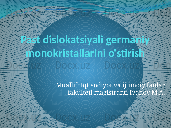 Past dislokatsiyali germaniy 
monokristallarini o'stirish
Muallif: Iqtisodiyot va ijtimoiy fanlar 
fakulteti magistranti Ivanov M.A. 