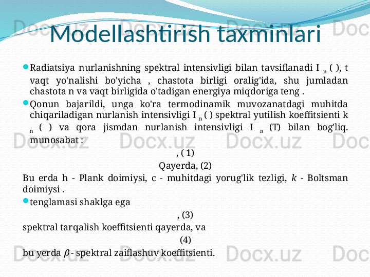 Modellashtirish taxminlari

Radiatsiya  nurlanishning  spektral  intensivligi  bilan  tavsiflanadi  I 
n  (  ),  t 
vaqt  yo'nalishi  bo'yicha  ,  chastota  birligi  oralig'ida,  shu  jumladan 
chastota n va vaqt birligida o'tadigan energiya miqdoriga teng .

Qonun  bajarildi,  unga  ko'ra  termodinamik  muvozanatdagi  muhitda 
chiqariladigan nurlanish intensivligi I 
n  ( ) spektral yutilish koeffitsienti k 
n  (  )  va  qora  jismdan  nurlanish  intensivligi  I 
n  (T)  bilan  bog'liq. 
munosabat :
, ( 1)
Qayerda, (2)
Bu  erda  h  -  Plank  doimiysi,  c  -  muhitdagi  yorug'lik  tezligi,  k  -  Boltsman 
doimiysi .

tenglamasi shaklga ega
, (3)
spektral tarqalish koeffitsienti qayerda, va
(4)
bu yerda    - spektral zaiflashuv koeffitsienti. 