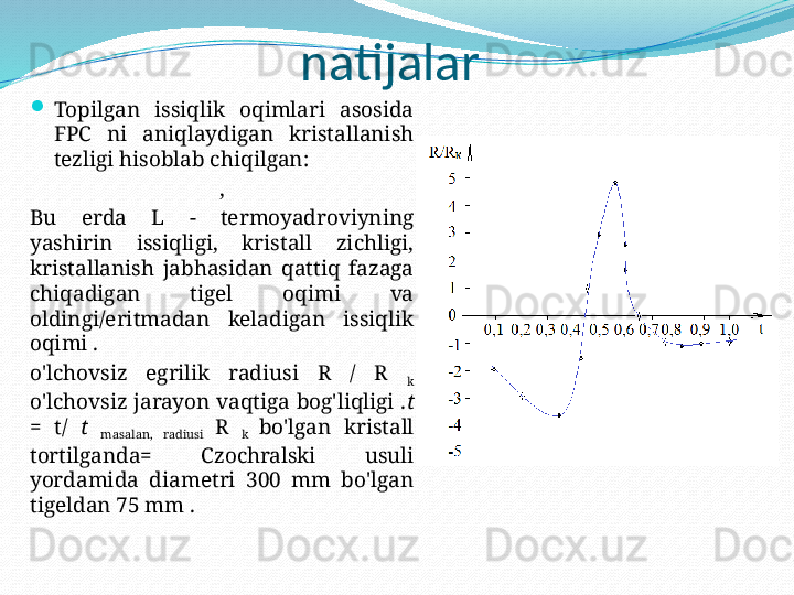 natijalar

Topilgan  issiqlik  oqimlari  asosida 
FPC  ni  aniqlaydigan  kristallanish 
tezligi hisoblab chiqilgan:
,
Bu  erda  L  -  termoyadroviyning 
yashirin  issiqligi,  kristall  zichligi, 
kristallanish  jabhasidan  qattiq  fazaga 
chiqadigan  tigel  oqimi  va 
oldingi/eritmadan  keladigan  issiqlik 
oqimi .
o'lchovsiz  egrilik  radiusi  R  /  R 
k 
o'lchovsiz jarayon vaqtiga bog'liqligi . t 
=  t/  t 
masalan,  radiusi  R 
k  bo'lgan  kristall 
tortilganda=  Czochralski  usuli 
yordamida  diametri  300  mm  bo'lgan 
tigeldan 75 mm . 