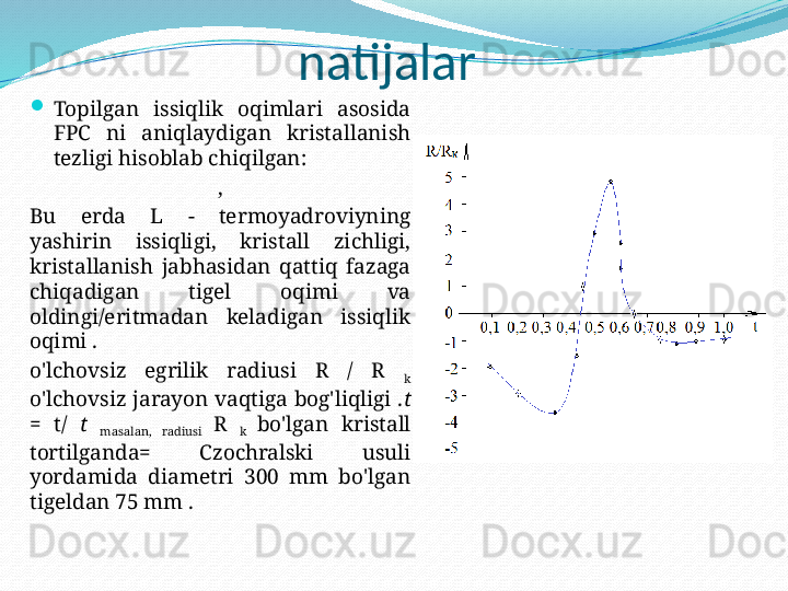 natijalar
Topilgan  issiqlik  oqimlari  asosida 
FPC  ni  aniqlaydigan  kristallanish 
tezligi hisoblab chiqilgan:
,
Bu  erda  L  -  termoyadroviyning 
yashirin  issiqligi,  kristall  zichligi, 
kristallanish  jabhasidan  qattiq  fazaga 
chiqadigan  tigel  oqimi  va 
oldingi/eritmadan  keladigan  issiqlik 
oqimi .
o'lchovsiz  egrilik  radiusi  R  /  R 
k 
o'lchovsiz jarayon vaqtiga bog'liqligi . t 
=  t/  t 
masalan,  radiusi  R 
k  bo'lgan  kristall 
tortilganda=  Czochralski  usuli 
yordamida  diametri  300  mm  bo'lgan 
tigeldan 75 mm .