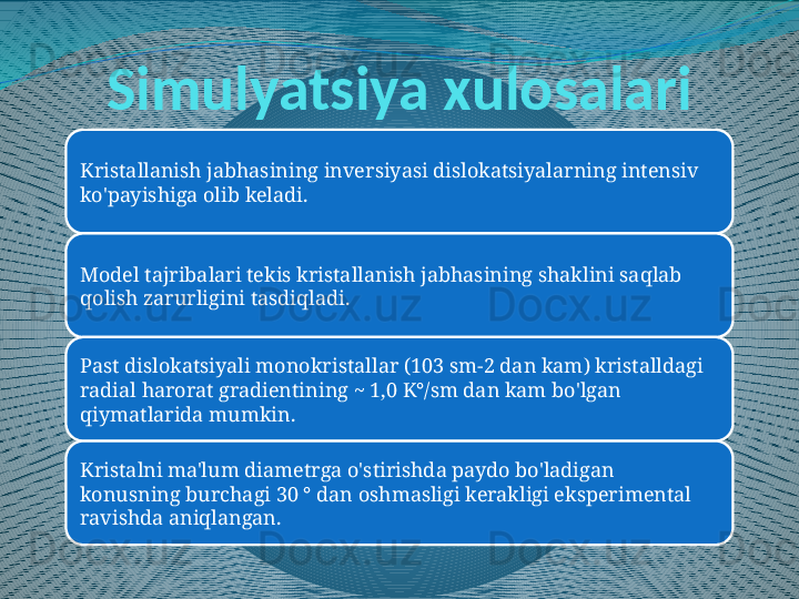 Simulyatsiya xulosalari
Kristallanish jabhasining inversiyasi dislokatsiyalarning intensiv 
ko'payishiga olib keladi.
Model tajribalari tekis kristallanish jabhasining shaklini saqlab 
qolish zarurligini tasdiqladi.
Past dislokatsiyali monokristallar (103 sm-2 dan kam) kristalldagi 
radial harorat gradientining ~ 1,0 K°/sm dan kam bo'lgan 
qiymatlarida mumkin.
Kristalni ma'lum diametrga o'stirishda paydo bo'ladigan 
konusning burchagi 30 ° dan oshmasligi kerakligi eksperimental 
ravishda aniqlangan. 