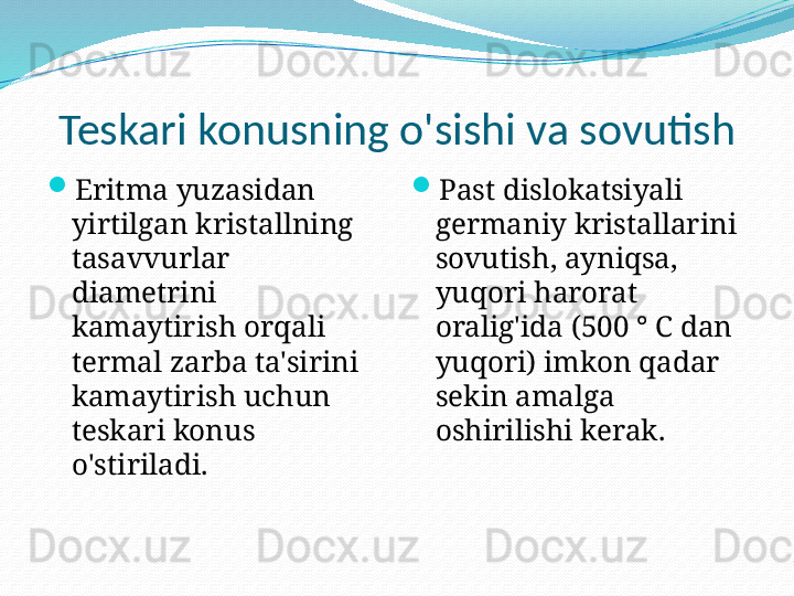 Teskari konusning o'sishi va sovutish

Eritma yuzasidan 
yirtilgan kristallning 
tasavvurlar 
diametrini 
kamaytirish orqali 
termal zarba ta'sirini 
kamaytirish uchun 
teskari konus 
o'stiriladi. 
Past dislokatsiyali 
germaniy kristallarini 
sovutish, ayniqsa, 
yuqori harorat 
oralig'ida (500 ° C dan 
yuqori) imkon qadar 
sekin amalga 
oshirilishi kerak. 