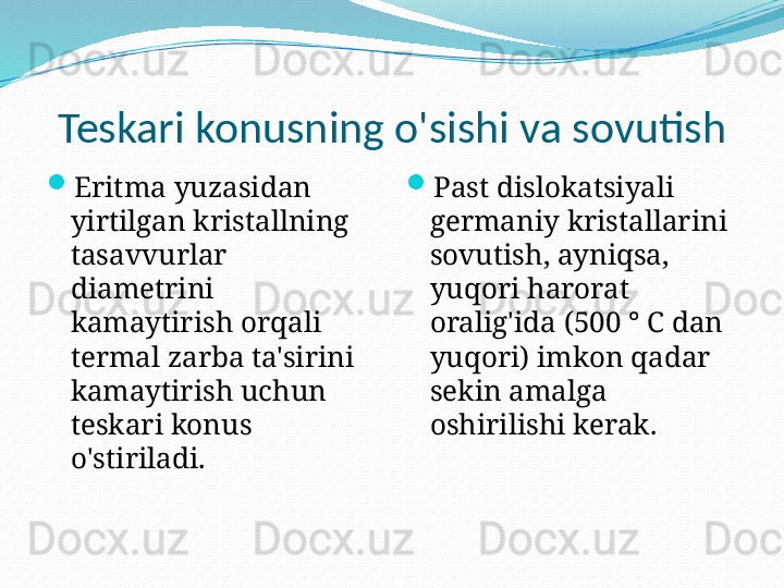 Teskari konusning o'sishi va sovutish
Eritma yuzasidan 
yirtilgan kristallning 
tasavvurlar 
diametrini 
kamaytirish orqali 
termal zarba ta'sirini 
kamaytirish uchun 
teskari konus 
o'stiriladi. 
Past dislokatsiyali 
germaniy kristallarini 
sovutish, ayniqsa, 
yuqori harorat 
oralig'ida (500 ° C dan 
yuqori) imkon qadar 
sekin amalga 
oshirilishi kerak.