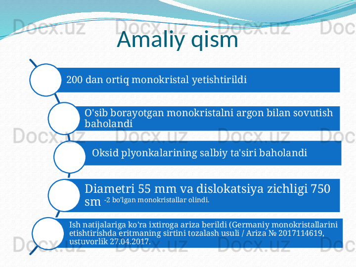 Amaliy qism
200 dan ortiq monokristal yetishtirildi
O'sib borayotgan monokristalni argon bilan sovutish 
baholandi
Oksid plyonkalarining salbiy ta'siri baholandi
Diametri 55 mm va dislokatsiya zichligi 750 
sm  -2 bo'lgan monokristallar olindi.
Ish natijalariga ko'ra ixtiroga ariza berildi (Germaniy monokristallarini 
etishtirishda eritmaning sirtini tozalash usuli / Ariza № 2017114619, 
ustuvorlik 27.04.2017. 