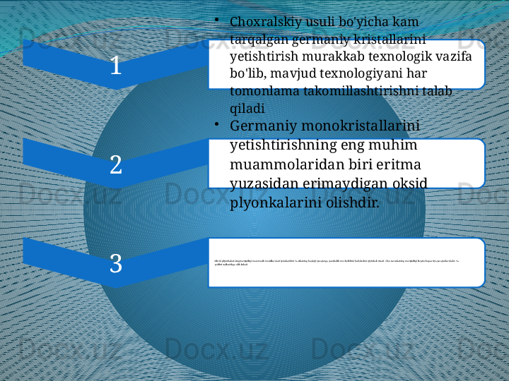 1 •
Choxralskiy usuli bo'yicha kam 
tarqalgan germaniy kristallarini 
yetishtirish murakkab texnologik vazifa 
bo'lib, mavjud texnologiyani har 
tomonlama takomillashtirishni talab 
qiladi
2 •
Germaniy monokristallarini 
yetishtirishning eng muhim 
muammolaridan biri eritma 
yuzasidan erimaydigan oksid 
plyonkalarini olishdir.
3 •
Oksid plyonkalarining mavjudligi matematik modellardan foydalanishni va ularning haqiqiy jarayonga qanchalik m os kelishini baholashni qiyinlashtiradi. Chet  zarralarning mavjudligi ko'pincha partiya jarayonlarida bi- va 
polikristallanishga olib keladi. 