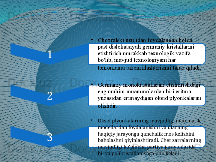 1 •
Choxralski usulidan foydalangan holda 
past dislokatsiyali germaniy kristallarini 
etishtirish murakkab texnologik vazifa 
bo'lib, mavjud texnologiyani har 
tomonlama takomillashtirishni talab qiladi .
2 •
Germaniy monokristallarini etishtirishdagi 
eng muhim muammolardan biri eritma 
yuzasidan erimaydigan oksid plyonkalarini 
olishdir .
3 •
Oksid plyonkalarining mavjudligi matematik 
modellardan foydalanishni va ularning 
haqiqiy jarayonga qanchalik mos kelishini 
baholashni qiyinlashtiradi. Chet zarralarning 
mavjudligi ko'pincha partiya jarayonlarida 
bi- va polikristallanishga olib keladi .  