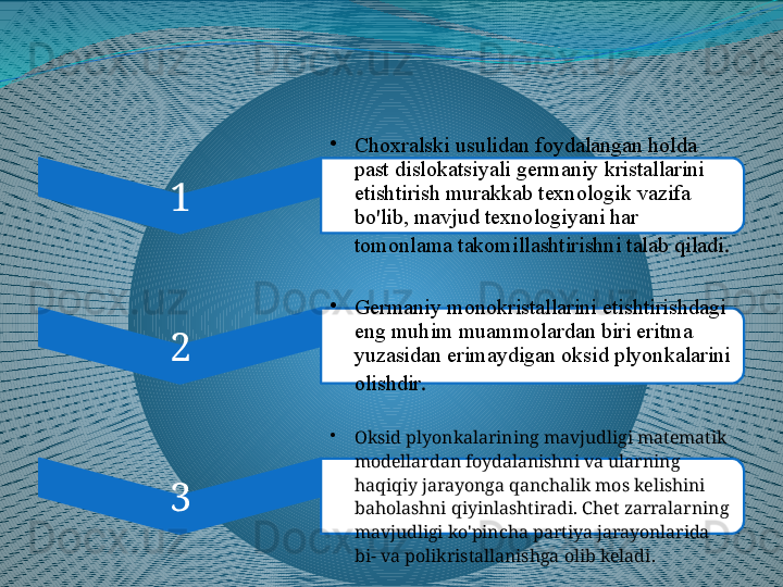 1 •
Choxralski usulidan foydalangan holda 
past dislokatsiyali germaniy kristallarini 
etishtirish murakkab texnologik vazifa 
bo'lib, mavjud texnologiyani har 
tomonlama takomillashtirishni talab qiladi .
2 •
Germaniy monokristallarini etishtirishdagi 
eng muhim muammolardan biri eritma 
yuzasidan erimaydigan oksid plyonkalarini 
olishdir .
3 •
Oksid plyonkalarining mavjudligi matematik 
modellardan foydalanishni va ularning 
haqiqiy jarayonga qanchalik mos kelishini 
baholashni qiyinlashtiradi. Chet zarralarning 
mavjudligi ko'pincha partiya jarayonlarida 
bi- va polikristallanishga olib keladi .