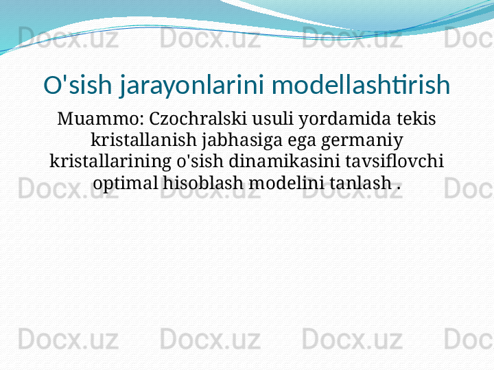 O'sish jarayonlarini modellashtirish
Muammo: Czochralski usuli yordamida tekis 
kristallanish jabhasiga ega germaniy 
kristallarining o'sish dinamikasini tavsiflovchi 
optimal hisoblash modelini tanlash . 