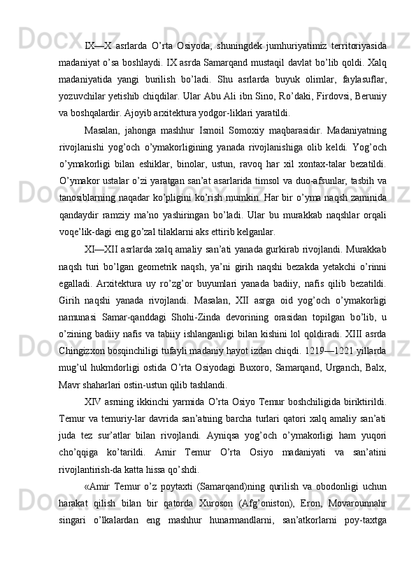 IX—X   asrlarda   О ’rta   Osiyoda,   shuningdek   jumhuriyatimiz   territoriyasida
madaniyat   о ’sa boshlaydi. IX asrda Samarqand mustaqil davlat b о ’lib qoldi. Xalq
madaniyatida   yangi   burilish   b о ’ladi.   Shu   asrlarda   buyuk   olimlar,   faylasuflar,
yozuvchilar yetishib chiqdilar. Ular Abu Ali ibn Sino, R о ’daki, Firdovsi, Beruniy
va boshqalardir. Ajoyib arxitektura yodgor-liklari yaratildi. 
Masalan,   jahonga   mashhur   Ismoil   Somoxiy   maqbarasidir.   Madaniyatning
rivojlanishi   yog’och   о ’ymakorligining   yanada   rivojlanishiga   olib   keldi.   Yog’och
о ’ymakorligi   bilan   eshiklar,   binolar,   ustun,   ravoq   har   xil   xontax-talar   bezatildi.
О ’ymakor ustalar   о ’zi yaratgan san’at asarlarida timsol va duo-afsunlar, tasbih va
tanosiblarning naqadar k о ’pligini k о ’rish mumkin. Har bir   о ’yma naqsh zaminida
qandaydir   ramziy   ma’no   yashiringan   b о ’ladi.   Ular   bu   murakkab   naqshlar   orqali
voqe’lik-dagi eng g о ’zal tilaklarni aks ettirib kelganlar. 
XI—XII asrlarda xalq amaliy san’ati yanada gurkirab rivojlandi. Murakkab
naqsh   turi   b о ’lgan   geometrik   naqsh,   ya’ni   girih   naqshi   bezakda   yetakchi   о ’rinni
egalladi.   Arxitektura   uy   r о ’zg’or   buyumlari   yanada   badiiy,   nafis   qilib   bezatildi.
Girih   naqshi   yanada   rivojlandi.   Masalan,   XII   asrga   oid   yog’och   о ’ymakorligi
namunasi   Samar-qanddagi   Shohi-Zinda   devorining   orasidan   topilgan   b о ’lib,   u
о ’zining badiiy nafis  va tabiiy ishlanganligi  bilan kishini  lol  qoldiradi. XIII  asrda
Chingizxon bosqinchiligi tufayli madaniy hayot izdan chiqdi. 1219—1221 yillarda
mug’ul   hukmdorligi   ostida   О ’rta   Osiyodagi   Buxoro,   Samarqand,   Urganch,   Balx,
Mavr shaharlari ostin-ustun qilib tashlandi. 
XIV asrning ikkinchi yarmida   О ’rta Osiyo Temur boshchiligida biriktirildi.
Temur   va   temuriy-lar   davrida   san’atning   barcha   turlari   qatori   xalq   amaliy   san’ati
juda   tez   sur’atlar   bilan   rivojlandi.   Ayniqsa   yog’och   о ’ymakorligi   ham   yuqori
ch о ’qqiga   k о ’tarildi.   Amir   Temur   О ’rta   Osiyo   madaniyati   va   san’atini
rivojlantirish-da katta hissa q о ’shdi. 
«Amir   Temur   о ’z   poytaxti   (Samarqand)ning   qurilish   va   obodonligi   uchun
harakat   qilish   bilan   bir   qatorda   Xuroson   (Afg’oniston),   Eron,   Movarounnahr
singari   о ’lkalardan   eng   mashhur   hunarmandlarni,   san’atkorlarni   poy-taxtga