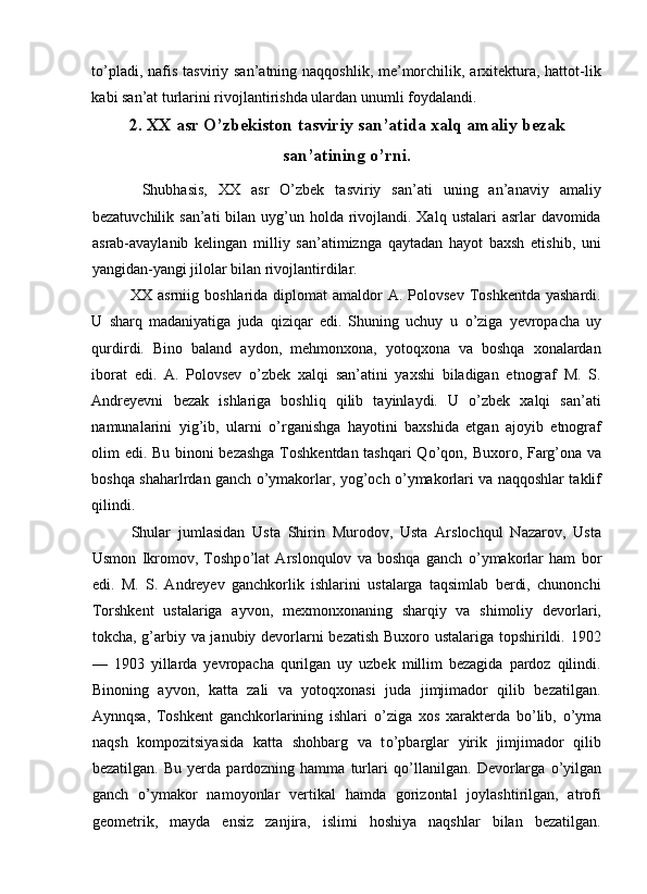 t о ’pladi, nafis tasviriy san’atning naqqoshlik, me’morchilik, arxitektura, hattot-lik
kabi san’at turlarini rivojlantirishda ulardan unumli foydalandi. 
2.   XX asr O’zbekiston tasviriy san’atida xalq amaliy bezak
san’atining o’rni.
  Shubhasis,   XX   asr   O’zbek   tasviriy   san’ati   uning   an’anaviy   amaliy
bezatuvchilik san’ati  bilan uyg’un holda rivojlandi. Xalq  ustalari  asrlar  davomida
asrab-avaylanib   kelingan   milliy   san’atimiznga   qaytadan   hayot   baxsh   etishib,   uni
yangidan-yangi jilolar bilan rivojlantirdilar. 
XX asrniig  boshlarida  diplomat  amaldor  A.  Polovsev  Toshkentda   yashardi.
U   sharq   madaniyatiga   juda   qiziqar   edi.   Shuning   uchuy   u   о ’ziga   yevropacha   uy
qurdirdi.   Bino   baland   aydon,   mehmonxona,   yotoqxona   va   boshqa   xonalardan
iborat   edi.   A.   Polovsev   o’zbek   xalqi   san’atini   yaxshi   biladigan   etnograf   M.   S.
Andreyevni   bezak   ishlariga   boshliq   qilib   tayinlaydi.   U   o’zbek   xalqi   san’ati
namunalarini   yig’ib,   ularni   о ’rganishga   hayotini   baxshida   etgan   ajoyib   etnograf
olim edi. Bu binoni bezashga Toshkentdan tashqari  Q о ’qon, Buxoro, Farg’ona va
boshqa shaharlrdan ganch   о ’ymakorlar, yog’och   о ’ymakorlari va naqqoshlar taklif
qilindi. 
Shular   jumlasidan   Usta   Shirin   Murodov,   Usta   Arslochqul   Nazarov,   Usta
Usmon   Ikromov,   Toshp о ’lat   Arslonqulov   va   boshqa   ganch   о ’ymakorlar   ham   bor
edi.   M.   S.   Andreyev   ganchkorlik   ishlarini   ustalarga   taqsimlab   berdi,   chunonchi
Torshkent   ustalariga   ayvon,   mexmonxonaning   sharqiy   va   shimoliy   devorlari,
tokcha, g’arbiy va janubiy devorlarni bezatish Buxoro ustalariga topshirildi. 1902
—   1903   yillarda   yevropacha   qurilgan   uy   uzbek   millim   bezagida   pardoz   qilindi.
Binoning   ayvon,   katta   zali   va   yotoqxonasi   juda   jimjimador   qilib   bezatilgan.
Aynnqsa,   Toshkent   ganchkorlarining   ishlari   о ’ziga   xos   xarakterda   b о ’lib,   о ’yma
naqsh   kompozitsiyasida   katta   shohbarg   va   t о ’pbarglar   yirik   jimjimador   qilib
bezatilgan.   Bu   yerda   pardozning  hamma   turlari   q о ’llanilgan.   Devorlarga   о ’yilgan
ganch   о ’ymakor   namoyonlar   vertikal   hamda   gorizontal   joylashtirilgan,   atrofi
geometrik,   mayda   ensiz   zanjira,   islimi   hoshiya   naqshlar   bilan   bezatilgan.