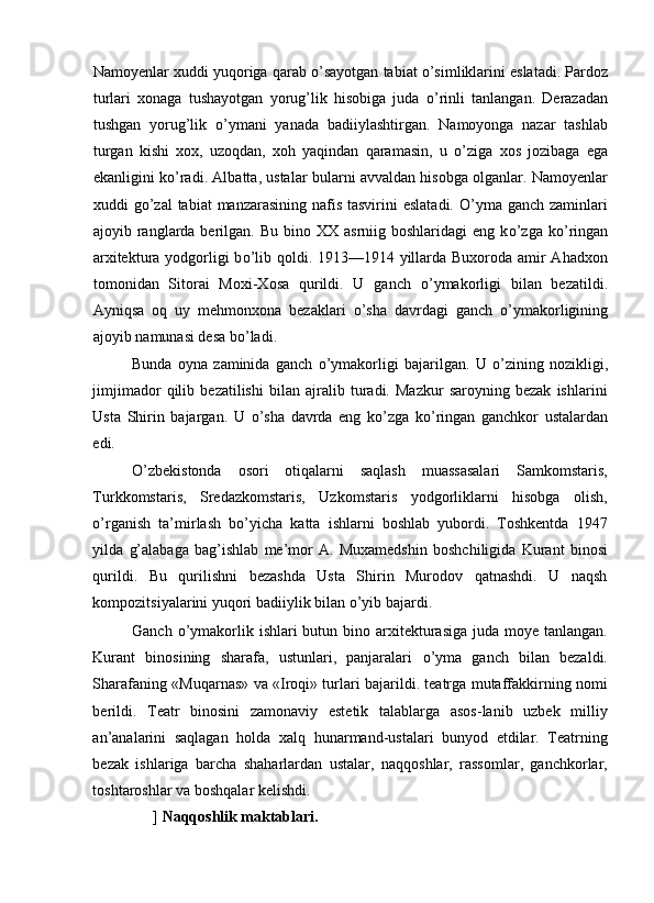 Namoyenlar xuddi yuqoriga qarab  о ’sayotgan tabiat  о ’simliklarini eslatadi. Pardoz
turlari   xonaga   tushayotgan   yorug’lik   hisobiga   juda   о ’rinli   tanlangan.   Derazadan
tushgan   yorug’lik   о ’ymani   yanada   badiiylashtirgan.   Namoyonga   nazar   tashlab
turgan   kishi   xox,   uzoqdan,   xoh   yaqindan   qaramasin,   u   о ’ziga   xos   jozibaga   ega
ekanligini k о ’radi. Albatta, ustalar bularni avvaldan hisobga olganlar. Namoyenlar
xuddi  g о ’zal  tabiat  manzarasining nafis tasvirini  eslatadi.  O’yma ganch zaminlari
ajoyib ranglarda berilgan.  Bu  bino  XX  asrniig boshlaridagi   eng  k о ’zga k о ’ringan
arxitektura yodgorligi b о ’lib qoldi. 1913—1914 yillarda Buxoroda amir  Ahadxon
tomonidan   Sitorai   Moxi-Xosa   qurildi.   U   ganch   о ’ymakorligi   bilan   bezatildi.
Ayniqsa   oq   uy   mehmonxona   bezaklari   о ’sha   davrdagi   ganch   о ’ymakorligining
ajoyib namunasi desa b о ’ladi. 
Bunda   oyna   zaminida   ganch   о ’ymakorligi   bajarilgan.   U   о ’zining   nozikligi,
jimjimador   qilib   bezatilishi   bilan   ajralib   turadi.   Mazkur   saroyning   bezak   ishlarini
Usta   Shirin   bajargan.   U   о ’sha   davrda   eng   k о ’zga   k о ’ringan   ganchkor   ustalardan
edi. 
О ’zbekistonda   osori   otiqalarni   saqlash   muassasalari   Samkomstaris,
Turkkomstaris,   Sredazkomstaris,   Uzkomstaris   yodgorliklarni   hisobga   olish,
о ’rganish   ta’mirlash   b о ’yicha   katta   ishlarni   boshlab   yubordi.   Toshkentda   1947
yilda   g’alabaga   bag’ishlab   me’mor   A.   Muxamedshin   boshchiligida   Kurant   binosi
qurildi.   Bu   qurilishni   bezashda   Usta   Shirin   Murodov   qatnashdi.   U   naqsh
kompozitsiyalarini yuqori badiiylik bilan  о ’yib bajardi. 
Ganch   о ’ymakorlik ishlari  butun bino arxitekturasiga  juda moye tanlangan.
Kurant   binosining   sharafa,   ustunlari,   panjaralari   о ’yma   ganch   bilan   bezaldi.
Sharafaning «Muqarnas» va «Iroqi» turlari bajarildi. teatrga mutaffakkirning nomi
berildi.   Teatr   binosini   zamonaviy   estetik   talablarga   asos-lanib   uzbek   milliy
an’analarini   saqlagan   holda   xalq   hunarmand-ustalari   bunyod   etdilar.   Teatrning
bezak   ishlariga   barcha   shaharlardan   ustalar,   naqqoshlar,   rassomlar,   ganchkorlar,
toshtaroshlar va boshqalar kelishdi. 
]  Naqqoshlik maktablari.  